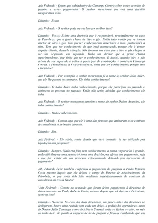 Juiz Federal: ­ Quem que sabia dentro da Camargo Correa sobre esses acordos de
propina  e  esses  pagamentos?  O  senhor  mencionou  que  era  uma  questão
coorporativa essa.
Eduardo:­ Exato.
Juiz Federal: ­ O senhor pode me esclarecer melhor isso?
Eduardo:­ Posso. Existe uma diretoria que é responsável, principalmente no caso
de Petrobras, que a gente chama de óleo e gás. Então todo mundo que se tornou
diretor  de  óleo  e  gás,  tem  que  ter  conhecimento  anteriores  a  mim,  posteriores  a
mim.  Tem  que  ter  conhecimento  do  que  está  acontecendo,  porque  ele  é  gestor
daquele cliente, daquela situação. Nós tivemos um caso que a óleo e gás chegou a
ser  um  segmento  em  separado.  Tinha  um  diretor  que  a  gente  chama
superintendente,  que  tinha  que  ter  o  conhecimento.  E  depois,  quando  óleo  e  gás
deixou de ser separado e voltou a participar de construções e comércio Camargo
Correa, a Presidência, a Vice­presidência, tinha que ter conhecimento, porque isso
é inevitável.
Juiz Federal: ­ Por exemplo, o senhor mencionou já o nome do senhor João Auler,
que ele lhe passou os contratos. Ele tinha conhecimento?
Eduardo:­  O  João  Auler  tinha  conhecimento,  porque  ele  participou  no  passado  e
conheceu  as  pessoas  no  passado.  Então  não  tenho  dúvidas  que  conhecimento  ele
tinha.
Juiz Federal: ­ O senhor mencionou também o nome do senhor Dalton Avancini, ele
tinha conhecimento?
Eduardo:­ Tinha conhecimento.
Juiz Federal: ­ Consta aqui que ele é uma das pessoas que assinaram esse contrato
de consultoria, o primeiro contrato.
Eduardo:­ Sim.
Juiz  Federal:  ­  Ele  sabia,  soube  depois  que  esse  contrato    ia  ser  utilizado  pra
liquidação das propinas?
Eduardo:­ Sempre. Nada era feito sem conhecimento, a nossa corporação é grande,
então dificilmente uma pessoa só toma uma decisão pra efetuar um pagamento, seja
o  que  for,  existe  até  um  processo  extremamente  delicado  pra  aprovação  de
pagamento"
288.  Eduardo  Leite  também  confirmou  o  pagamento  de  propinas  a  Paulo  Roberto
Costa  mesmo  depois  que  ele  deixou  o  cargo  de  Diretor  de  Abastecimento  da
Petrobrás,  o  que  teria  sido  feito  mediante  superfaturamento  de  contrato  de
consultoria da Costa Global:
"Juiz  Federal:  ­  Consta  na  acusação  que  foram  feitos  pagamentos  à  diretoria  de
abastecimento, ao Paulo Roberto Costa, mesmo depois que ele deixou a Petrobras,
ocorreu isso?
Eduardo:­ Ocorreu. No caso das duas diretorias, um pouco antes dos diretores se
desligarem, houve uma reunião com cada um deles, a pedido dos operadores, tanto
do Doutor Júlio Camargo, como do Alberto Youssef, onde se fechou o valor, no mês
da saída dele, de quanto a empresa devia de propina e ficou­se combinado que em
 