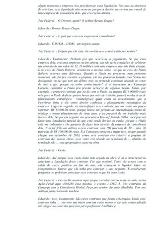 algum momento a empresa iria providenciar essa liquidação. No caso da diretoria
de serviços, essa liquidação não ocorreu, porque o diretor me enviou um e­mail de
uma empresa de consultoria dele, que era recém­aberta...
Juiz Federal: ­ O Diretor, quem? O senhor Renato Duque?
Eduardo:­ Doutor Renato Duque.
Juiz Federal: ­ E qual que era essa empresa de consultoria?
Eduardo:­ É D3TM,...DTM3,  um negócio assim.
Juiz Federal: ­ Depois que ele saiu, ele enviou esse e­mail então pro senhor?
Eduardo:­  Exatamente.  Pedindo  pra  que  ocorresse  o  pagamento.  Só  que  essa
empresa dele, era uma empresa recém­aberta, ela não teria condições de celebrar
um contrato de um valor de 12, 13 milhões com uma empresa que não tinha escopo.
E no caso do Paulo Roberto  aconteceu a mesma coisa,  só que no caso do Paulo
Roberto  ocorreu  uma  diferença.  Quando  o  Paulo  me  procurou,  num  primeiro
momento, não foi pra receber a propina, ele me procurou falando isso "estou me
desligando, eu sei que tem um débito, mas eu pretendo continuar atuando no setor
de  óleo  e  gás,  porque  eu  tenho  conhecimento".  E  aí  interessou  pra  Camargo
Correia,  contratar  o  Paulo  pra  prestar  serviços  de  algumas  horas.  Então,  por
exemplo, o primeiro contrato que eu fiz com o Paulo, eu pagava R$ 6.000,00 reais
mês para o Paulo dedicar quatro horas por mês de trabalho junto à minha área de
planejamento  estratégico.    (ininteligível)  quais  eram  os  investimentos  que  a
Petrobras  tinha  e  ele  como  diretor  conhecia  o  planejamento  estratégico  da
empresa. Logo em seguida, eu intensifiquei esse contrato, por um valor um pouco
superior, R$ 13.000,00 reais, porque houve um período de intensificação nosso de
realizar  o  nosso  planejamento  de  vinte  anos,  e  eu  precisei  de  um  trabalho  mais
intenso dele. Só que em seguida, me procurou o Youssef, falando "olha, você precisa
fazer  uma  liquidação  parcial  do  que  está  sendo  devido  ao  Paulo,  porque  o  Paulo
está  me  cobrando  e  ele  gostaria  de  fazer  isso  através  da  empresa  de  consultoria
dele. E aí foi feito um aditivo a esse contrato, com 100 parcelas de 30 ... não, 30
parcelas de R$ 100.000,00 reais. E a Camargo começou a pagar isso, só que quando
chegou  em  dezembro  de  2013,  como  esse  contrato  era  relativo  à  propina  de
contratos  das  nossas  obras,  esse  valor  era  abatido  do  resultado  do  ...  abatido  do
resultado não ... era apropriado o custo na obra.
Juiz Federal: ­ Certo.
Eduardo:­ Até porque esse custo tinha sido orçado na obra. E aí a obra resolveu
antecipar  a  liquidação  desse  contrato.  Por  que  motivo?  Como  ela  estava  com  o
saldo  de  caixa  positivo  ao  fim  do  ano,  ela  começou  a  liquidar  todos  os
compromissos  futuros  que  ela  tinha  pra  começar  o  ano  seguinte.  E  resolveram
perguntar se poderiam antecipar esse contrato, o que foi autorizado.
Juiz Federal: ­ Eu vou lhe mostrar aqui, já que o senhor entrou nesse assunto, nessa
Ação  Penal  aqui,  5083258  essa  mesma,  o  evento  1  OUT  3.  Uns  contratos  da
Camargo com a Consultoria Global. Peço pro senhor dar uma olhadinha. Tem uns
aditivos posteriormente também.
Eduardo:­ Isso. Exatamente. São esses contratos que foram celebrados. Então esse
contrato tinha ...  ele teve um início com um valor menor e ele veio sendo aditado
até chegar no valor das parcelas para performar 2 milhões e ....
 