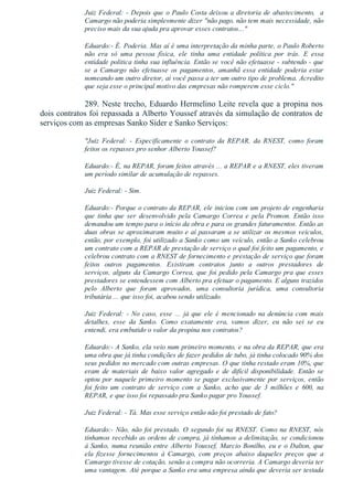 Juiz Federal: ­ Depois que o Paulo Costa deixou a diretoria de abastecimento,  a
Camargo não poderia simplesmente dizer "não pago, não tem mais necessidade, não
preciso mais da sua ajuda pra aprovar esses contratos..."
Eduardo:­ É. Poderia. Mas aí é uma interpretação da minha parte, o Paulo Roberto
não  era  só  uma  pessoa  física,  ele  tinha  uma  entidade  política  por  trás.  E  essa
entidade politica tinha sua influência. Então se você não efetuasse ­ subtendo ­ que
se  a  Camargo  não  efetuasse  os  pagamentos,  amanhã  essa  entidade  poderia  estar
nomeando um outro diretor, aí você passa a ter um outro tipo de problema. Acredito
que seja esse o principal motivo das empresas não romperem esse ciclo."
289. Neste trecho, Eduardo Hermelino Leite revela que a propina nos
dois contratos foi repassada a Alberto Youssef através da simulação de contratos de
serviços com as empresas Sanko Sider e Sanko Serviços:
"Juiz  Federal:  ­  Especificamente  o  contrato  da  REPAR,  da  RNEST,  como  foram
feitos os repasses pro senhor Alberto Youssef?
Eduardo:­ É, na REPAR, foram feitos através ... a REPAR e a RNEST, eles tiveram
um período similar de acumulação de repasses.
Juiz Federal: ­ Sim.
Eduardo:­ Porque o contrato da REPAR, ele iniciou com um projeto de engenharia
que  tinha  que  ser  desenvolvido  pela  Camargo  Correa  e  pela  Promon.  Então  isso
demandou um tempo para o início da obra e para os grandes faturamentos. Então as
duas obras se aproximaram muito e aí passaram a se utilizar os mesmos veículos,
então, por exemplo, foi utilizado a Sanko como um veículo, então a Sanko celebrou
um contrato com a REPAR de prestação de serviço o qual foi feito um pagamento, e
celebrou contrato com a RNEST de fornecimento e prestação de serviço que foram
feitos  outros  pagamentos.  Existiram  contratos  junto  a  outros  prestadores  de
serviços, alguns da Camargo Correa, que foi pedido pela Camargo pra que esses
prestadores se entendessem com Alberto pra efetuar o pagamento. E alguns trazidos
pelo  Alberto  que  foram  aprovados,  uma  consultoria  jurídica,  uma  consultoria
tributária ... que isso foi, acabou sendo utilizado.
Juiz  Federal:  ­  No  caso,  esse  ...  já  que  ele  é  mencionado  na  denúncia  com  mais
detalhes,  esse  da  Sanko.  Como  exatamente  era,  vamos  dizer,  eu  não  sei  se  eu
entendi, era embutido o valor da propina nos contratos?
Eduardo:­ A Sanko, ela veio num primeiro momento, e na obra da REPAR, que era
uma obra que já tinha condições de fazer pedidos de tubo, já tinha colocado 90% dos
seus pedidos no mercado com outras empresas. O que tinha restado eram 10%, que
eram  de  materiais  de  baixo  valor  agregado  e  de  difícil  disponibilidade.  Então  se
optou por naquele primeiro momento se pagar exclusivamente por serviços, então
foi  feito  um  contrato  de  serviço  com  a  Sanko,  acho  que  de  3  milhões  e  600,  na
REPAR, e que isso foi repassado pra Sanko pagar pro Youssef.
Juiz Federal: ­ Tá. Mas esse serviço então não foi prestado de fato?
Eduardo:­ Não, não foi prestado. O segundo foi na RNEST. Como na RNEST, nós
tínhamos recebido as ordens de compra, já tínhamos a delimitação, se condicionou
à Sanko, numa reunião entre Alberto Youssef, Marcio Bonilho, eu e o Dalton, que
ela  fizesse  fornecimentos  à  Camargo,  com  preços  abaixo  daqueles  preços  que  a
Camargo tivesse de cotação, senão a compra não ocorreria. A Camargo deveria ter
uma vantagem. Até porque a Sanko era uma empresa ainda que deveria ser testada
 