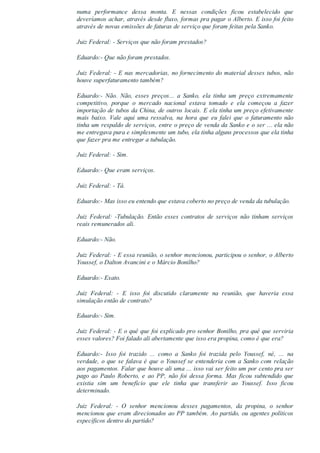 numa  performance  dessa  monta.  E  nessas  condições  ficou  estabelecido  que
deveríamos achar, através desde fluxo, formas pra pagar o Alberto. E isso foi feito
através de novas emissões de faturas de serviço que foram feitas pela Sanko.
Juiz Federal: ­ Serviços que não foram prestados?
Eduardo:­ Que não foram prestados.
Juiz Federal: ­ E nas mercadorias, no fornecimento do material desses tubos, não
houve superfaturamento também?
Eduardo:­  Não.  Não,  esses  preços...  a  Sanko,  ela  tinha  um  preço  extremamente
competitivo,  porque  o  mercado  nacional  estava  tomado  e  ela  começou  a  fazer
importação de tubos da China, de outros locais. E ela tinha um preço efetivamente
mais  baixo.  Vale  aqui  uma  ressalva,  na  hora  que  eu  falei  que  o  faturamento  não
tinha um respaldo de serviços, entre o preço de venda da Sanko e o ser ... ela não
me entregava pura e simplesmente um tubo, ela tinha alguns processos que ela tinha
que fazer pra me entregar a tubulação.
Juiz Federal: ­ Sim.
Eduardo:­ Que eram serviços.
Juiz Federal: ­ Tá.
Eduardo:­ Mas isso eu entendo que estava coberto no preço de venda da tubulação.
Juiz  Federal:  ­Tubulação.  Então  esses  contratos  de  serviços  não  tinham  serviços
reais remunerados ali.
Eduardo:­ Não.
Juiz Federal: ­ E essa reunião, o senhor mencionou, participou o senhor, o Alberto
Youssef, o Dalton Avancini e o Márcio Bonilho?
Eduardo:­ Exato.
Juiz  Federal:  ­  E  isso  foi  discutido  claramente  na  reunião,  que  haveria  essa
simulação então de contrato?
Eduardo:­ Sim.
Juiz Federal: ­ E o quê que foi explicado pro senhor Bonilho, pra quê que serviria
esses valores? Foi falado ali abertamente que isso era propina, como é que era?
Eduardo:­  Isso  foi  trazido  ...  como  a  Sanko  foi  trazida  pelo  Youssef,  né,  ...  na
verdade, o que se falava é que o Youssef se entenderia com a Sanko com relação
aos pagamentos. Falar que houve ali uma ... isso vai ser feito um por cento pra ser
pago  ao  Paulo  Roberto,  e  ao  PP,  não  foi  dessa  forma.  Mas  ficou  subtendido  que
existia  sim  um  benefício  que  ele  tinha  que  transferir  ao  Youssef.  Isso  ficou
determinado.
Juiz  Federal:  ­  O  senhor  mencionou  desses  pagamentos,  da  propina,  o  senhor
mencionou que eram direcionados ao PP também. Ao partido, ou agentes políticos
específicos dentro do partido?
 