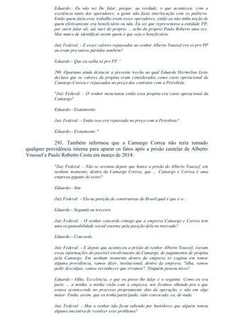 Eduardo:­  Eu  não  sei  lhe  falar,  porque,  na  verdade,  o  que  aconteceu:  com  a
existência  tanto  dos  operadores,  a  gente  não  fazia  interlocução  com  os  políticos.
Então quem fazia esse trabalho eram esses operadores, então eu não tinha noção de
quem efetivamente era beneficiário ou não. Eu sei que representava a entidade PP,
por ouvir falar ali, até ouvi do próprio ... acho do próprio Paulo Roberto uma vez.
Mas nunca de identificar assim quem é que seja o beneficiário.
Juiz Federal: ­ E esses valores repassados ao senhor Alberto Youssef era só pro PP
ou eram pra outros partidos também?
Eduardo:­ Que eu saiba só pro PP.”
290. Oportuno ainda destacar o presente trecho no qual Eduardo Hermelino Leite
declara  que  os  valores  da  propina  eram  considerados  como  custo  operacional  da
Camargo Correa e repassados no preço dos contratos com a Petrobrás:
"Juiz Federal: ­ O senhor mencionou então essa propina era custo operacional da
Camargo?
Eduardo:­ Exatamente.
Juiz Federal: ­ Então isso era repassado no preço com a Petrobras?
Eduardo:­ Exatamente."
291.  Também  informou  que  a  Camargo  Correa  não  teria  tomado
qualquer providência interna para apurar os fatos após a prisão cautelar de Alberto
Youssef e Paulo Roberto Costa em março de 2014:
"Juiz Federal: ­ Não se aventou depois que houve a prisão do Alberto Youssef, em
nenhum  momento,  dentro  da  Camargo  Correa,  que  ...  Camargo  e  Correa  é  uma
empresa gigante do setor?
Eduardo:­ Sim.
Juiz Federal: ­ Ela na posição de construtoras do Brasil qual é que é o...
Eduardo:­ Segunda ou terceira.
Juiz Federal: ­ O senhor concorda comigo que a empresa Camargo e Correa tem
uma responsabilidade social enorme pela posição dela no mercado?
Eduardo:­ Concordo.
Juiz Federal: ­ E depois que aconteceu a prisão do senhor Alberto Youssef, vieram
essas informações do possível envolvimento da Camargo, de pagamentos de propina
pela  Camargo.  Em  nenhum  momento  dentro  da  empresa  se  cogitou  em  tomar
alguma  providência,  vamos  dizer,  institucional,  dentro  da  empresa,  "olha,  vamos
pedir desculpas, vamos reconhecer que erramos". Ninguém pensou nisso?
Eduardo:­  Olha,  Excelência,  o  que  eu  posso  lhe  falar  é  o  seguinte.  Como  eu  era
parte  ...  a  minha,  a  minha  visão  com  a  empresa,  nós  ficamos  olhando  pra  o  que
estava  acontecendo  no  processo  propriamente  dito  da  operação,  e  não  em  algo
maior. Então, assim, que eu tenha participado, sido convocado, eu, de nada.
Juiz Federal: ­ Mas o senhor não ficou sabendo por bastidores que alguém tomou
alguma iniciativa de resolver esse problema?
 