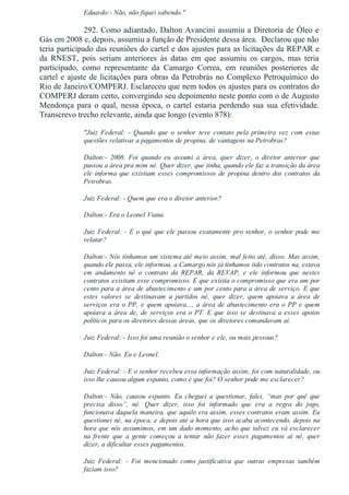 Eduardo:­ Não, não fiquei sabendo."
292. Como adiantado, Dalton Avancini assumiu a Diretoria de Óleo e
Gás em 2008 e, depois, assumiu a função de Presidente dessa área.  Declarou que não
teria participado das reuniões do cartel e dos ajustes para as licitações da REPAR e
da  RNEST,  pois  seriam  anteriores  às  datas  em  que  assumiu  os  cargos,  mas  teria
participado,  como  representante  da  Camargo  Correa,  em  reuniões  posteriores  de
cartel e ajuste de licitações para obras da Petrobrás no Complexo Petroquímico do
Rio de Janeiro/COMPERJ. Esclareceu que nem todos os ajustes para os contratos do
COMPERJ deram certo, convergindo seu depoimento neste ponto com o de Augusto
Mendonça para o qual, nessa época, o cartel estaria perdendo sua sua efetividade.
Transcrevo trecho relevante, ainda que longo (evento 878):
"Juiz  Federal:  ­  Quando  que  o  senhor  teve  contato  pela  primeira  vez  com  estas
questões relativas a pagamentos de propina, de vantagens na Petrobras?
Dalton:­  2008.  Foi  quando  eu  assumi  a  área,  quer  dizer,  o  diretor  anterior  que
passou a área pra mim né. Quer dizer, que tinha, quando ele faz a transição da área
ele  informa  que  existiam  esses  compromissos  de  propina  dentro  dos  contratos  da
Petrobras.
Juiz Federal: ­ Quem que era o diretor anterior?
Dalton:­ Era o Leonel Viana.
Juiz Federal: ­ E o quê que ele passou exatamente pro senhor, o senhor pode me
relatar?
Dalton:­ Nós tínhamos um sistema até meio assim, mal feito até, disso. Mas assim,
quando ele passa, ele informou, a Camargo nós já tínhamos tido contratos na, estava
em  andamento  né  o  contrato  da  REPAR,  da  REVAP,  e  ele  informou  que  nestes
contratos existiam esse compromisso. E que existia o compromisso que era um por
cento para a área de abastecimento e um por cento para a área de serviço. E que
estes  valores  se  destinavam  a  partidos  né,  quer  dizer,  quem  apoiava  a  área  de
serviços era o PP, e quem apoiava..., a área de abastecimento era o PP e quem
apoiava  a  área  de,  de  serviços  era  o  PT.  E  que  isso  se  destinava  a  esses  apoios
políticos para os diretores dessas áreas, que os diretores comandavam aí.
Juiz Federal: ­ Isso foi uma reunião o senhor e ele, ou mais pessoas?
Dalton:­ Não. Eu e Leonel.
Juiz Federal: ­ E o senhor recebeu essa informação assim, foi com naturalidade, ou
isso lhe causou algum espanto, como é que foi? O senhor pode me esclarecer?
Dalton:­  Não,  causou  espanto.  Eu  cheguei  a  questionar,  falei,  “mas  por  quê  que
precisa  disso”,  né.  Quer  dizer,  isso  foi  informado  que  era  a  regra  do  jogo,
funcionava daquela maneira, que aquilo era assim, esses contratos eram assim. Eu
questionei né, na época, e depois até a hora que isso acaba acontecendo, depois na
hora que nós assumimos, em um dado momento, acho que talvez eu vá esclarecer
na  frente  que  a  gente  começou  a  tentar  não  fazer  esses  pagamentos  aí  né,  quer
dizer, a dificultar esses pagamentos.
Juiz  Federal:  ­  Foi  mencionado  como  justificativa  que  outras  empresas  também
faziam isso?
 