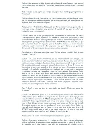 Dalton:­ Sim, era uma prática do mercado e diante de, pra Camargo estar no jogo
ela teria que participar também. Quer dizer, isso fazia parte daquele processo como
um todo.
Juiz  Federal:­  Essa  expressão,  “regra  do  jogo”,  todo  mundo  pagava  propina  na
Petrobras?
Dalton:­ O que dizia­se é que assim: as empresas que participavam daquele grupo,
que era o grupo que tinha de empresas que se conversavam e que participavam dos
negócios, sim, todas pagavam propina.
Juiz Federal: ­ O Ministério Público fala que havia uma espécie de ajuste entre as
empresas  nessas  licitações,  uma  espécie  de  cartel.  O  que  que  o  senhor  tem
conhecimento a esse respeito?
Dalton:­  Então, eu, assim, que eu participei efetivamente né, quer dizer, em 2008 a
Camargo já havia ganho a obra da, da RNEST né, quer dizer, ela já era, já tinha
sido vencedora. Nós não, eu não participei da, eu passo a participar a partir daí. E
a licitação em que eu participo efetivamente é do COMPERJ né, quer dizer, o que
foi  o  próximo  bloco  de  negócios  que  a  Petrobras  licitou.  E  nesse  processo
realmente  havia  combinação  das  empresas  né,  quer  dizer,  e  eu  participei
diretamente aí dessas negociações com essas outras empresas.
Juiz Federal: ­  O senhor participou como? Foi em alguma reunião? Mais de uma
reunião? Como foi?
Dalton:­ Sim. Mais de uma reunião né, eu era o representante da Camargo. Até,
assim, eu era normalmente, eu era da área operacional. Eu não tinha nem, não era
muito comum eu participar de, dessas áreas, da área comercial. O que aconteceu
foi, nessa transição havia uma certa até confusão um pouco aí dessa, de como é que
isso  estava  acontecendo,  quando  a  área  passou  pra  mim.  A  empresa  tava  numa
profunda  reformulação,  mudando  cargos,  mudando  até  estrutura  né.  A  estrutura,
existia uma estrutura que comandava, comercial e operacional, foi separada. Então,
mas  aí  eu,  eu,  e  nesse  meio  houve  uma  mudança  dessa  divisão  para  o  Rio  de
Janeiro. Eu mudei pro Rio de Janeiro. A área comercial que naquele momento tava
sendo assumida pelo Eduardo não mudou. E eu acabei ficando designado e cuidando
dessas,  dessas  negociações  diretamente.  Então  tiveram  reuniões  com  as  outras
empresas,  reuniões  com  todas,  reuniões  com  menos  empresas.  Tiveram  vários
eventos pra essas negociações desses contratos.
Juiz  Federal:  ­  Mas  que  tipo  de  negociação  que  havia?  Havia  um  ajuste  das
licitações?
Dalton:­ Sim. Havia um ajuste né. E aí também eu fiquei sabendo que esse ajuste já
vinha desde a época da RNEST, porque eles me traziam que a Camargo já havia
sido atendido nos contratos da RNEST. Ela já tinha tido o seu quinhão de negócios
na  RNEST.  Então  a  participação  dela  nesse  novo  ajuste  seria  menor  até,  e  mais
para  o  final.  Porque  teriam  outras  empresas  que  ainda  não  haviam  participado
desse ajuste e que teriam que ser atendidas né, nesse, no primeiro bloco. Então, era
colocado  explicitamente  que  a  Camargo  teria  tido,  isso  teria,  que  dentro  da
RENEST  teria  havido  este  acordo  e  que  nesse  momento  ela  estaria,  ela  seria
atendida também, mas em obras mais à frente dessas licitações.
Juiz Federal: ­ E como, como seria operacionalizado esse ajuste?
Dalton:­ Esse ajuste, as empresas se reuniam né. Quer dizer, elas decidiam quem
seria a ganhadora de cada uma, cada um daqueles pacotes. A partir de definições
de  tamanho,  você  tinha  como  é  que  elas  se  agregavam  né.  Então  existia  a
 