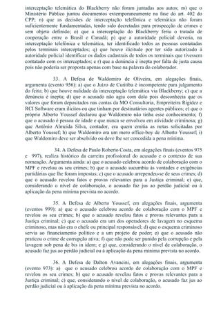 interceptação  telemática  do  Blackberry  não  foram  juntadas  aos  autos;  m)  que  o
Ministério  Público  juntou  documentos  extemporaneamente  na  fase  do  art.  402  do
CPP;  n)  que  as  decisões  de  interceptação  telefônica  e  telemática  não  foram
suficientemente fundamentadas, tendo sido decretadas para prospecção de crimes e
sem  objeto  definido;  o)  que  a  interceptação  do  Blackberry  feriu  o  tratado  de
cooperação  entre  o  Brasil  e  Canadá;  p)  que  a  autoridade  policial  deveria,  na
interceptação  telefônica  e  telemática,  ter  identificado  todos  as  pessoas  contatadas
pelos  terminais  interceptados;  q)  que  houve  ilicitude  por  ter  sido  autorizado  à
autoridade policial identificar os dados cadastrais de todos os terminais que tivessem
contatado com os interceptados; e r) que a denúncia é inepta por falta de justa causa
pois não poderia ser proposta apenas com base na palavra do colaborador.
33.  A  Defesa  de  Waldomiro  de  Oliveira,  em  alegações  finais,
argumenta (evento 956): a) que o Juízo de Curitiba é incompetente para julgamento
do feito; b) que houve nulidade da interceptação telemática via Blackberry; c) que a
denúncia  é  inepta;  d)  que  o  acusado  não  agiu  com  dolo  pois  desconhecia  que  os
valores que foram depositados nas contas da MO Consultoria, Empreiteira Rigidez e
RCI Software eram ilícitos ou que tinham por destinatários agentes públicos; e) que o
próprio Alberto Youssef declarou que Waldomiro não tinha esse conhecimento; f)
que o acusado é pessoa de idade e que nunca se envolveu em atividade criminosa; g)
que  Antônio  Almeida  Silva,  contador,  era  quem  emitia  as  notas  solicitadas  por
Alberto Youssef; h) que Waldomiro era um mero office­boy de Alberto Youssef; i)
que Waldomiro deve ser absolvido ou deve lhe ser concedida a pena mínima.
 34. A Defesa de Paulo Roberto Costa, em alegações finais (eventos 975
e    997),  realiza  histórico  da  carreira  profissional  do  acusado  e  o  contexto  de  sua
nomeação. Argumenta ainda: a) que o acusado celebrou acordo de colaboração com o
MPF e revelou os seu crimes; b) que o acusado sucumbiu às vontades e exigências
partidárias que lhe foram impostas; c) que o acusado arrependeu­se de seus crimes; d)
que  o  acusado  revelou  fatos  e  provas  relevantes  para  a  Justiça  criminal;  e)  que,
considerando  o  nível  de  colaboração,  o  acusado  faz  jus  ao  perdão  judicial  ou  à
aplicação da pena mínima prevista no acordo.
35.  A  Defesa  de  Alberto  Youssef,  em  alegações  finais,  argumenta
(eventos  999):  a)  que  o  acusado  celebrou  acordo  de  colaboração  com  o  MPF  e
revelou  os  seu  crimes;  b)  que  o  acusado  revelou  fatos  e  provas  relevantes  para  a
Justiça criminal; c) que o acusado era um dos operadores de lavagem no esquema
criminoso, mas não era o chefe ou principal responsável; d) que o esquema criminoso
servia  ao  financiamento  político  e  a  um  projeto  de  poder;  e)  que  o  acusado  não
praticou o crime de corrupção ativa; f) que não pode ser punido pela corrupção e pela
lavagem sob pena de bis in idem; e g) que, considerando o nível de colaboração, o
acusado faz jus ao perdão judicial ou à aplicação da pena mínima prevista no acordo.
36.  A  Defesa  de  Dalton  Avancini,  em  alegações  finais,  argumenta
(evento  973):  a)    que  o  acusado  celebrou  acordo  de  colaboração  com  o  MPF  e
revelou  os  seu  crimes;  b)  que  o  acusado  revelou  fatos  e  provas  relevantes  para  a
Justiça criminal; c) que, considerando o nível de colaboração, o acusado faz jus ao
perdão judicial ou à aplicação da pena mínima prevista no acordo.
 