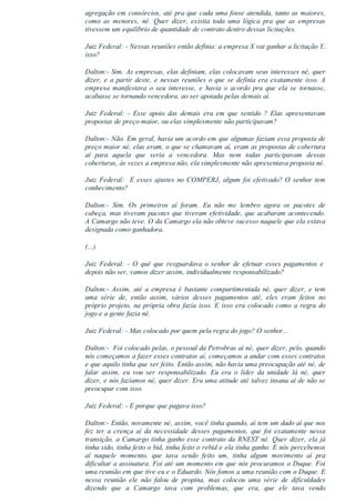 agregação em consórcios, até pra que cada uma fosse atendida, tanto as maiores,
como  as  menores,  né.  Quer  dizer,  existia  toda  uma  lógica  pra  que  as  empresas
tivessem um equilíbrio de quantidade de contrato dentro dessas licitações.
Juiz Federal: ­ Nessas reuniões então definia: a empresa X vai ganhar a licitação Y,
isso?
Dalton:­ Sim. As empresas, elas definiam, elas colocavam seus interesses né, quer
dizer, e a partir deste, e nessas reuniões o que se definia era exatamente isso. A
empresa  manifestava  o  seu  interesse,  e  havia  o  acordo  pra  que  ela  se  tornasse,
acabasse se tornando vencedora, ao ser apoiada pelas demais aí.
Juiz  Federal:  ­  Esse  apoio  das  demais  era  em  que  sentido  ?  Elas  apresentavam
propostas de preço maior, ou elas simplesmente não participavam?
Dalton:­ Não. Em geral, havia um acordo em que algumas faziam essa proposta de
preço maior né, elas eram, o que se chamavam aí, eram as propostas de cobertura
aí  para  aquela  que  seria  a  vencedora.  Mas  nem  todas  participavam  dessas
coberturas, às vezes a empresa não, ela simplesmente não apresentava proposta né.
Juiz Federal:  E esses ajustes no COMPERJ, algum foi efetivado? O senhor tem
conhecimento?
Dalton:­  Sim.  Os  primeiros  aí  foram.  Eu  não  me  lembro  agora  os  pacotes  de
cabeça, mas tiveram pacotes que tiveram efetividade, que acabaram acontecendo.
A Camargo não teve. O da Camargo ela não obteve sucesso naquele que ela estava
designada como ganhadora.
(...)
Juiz  Federal:  ­  O  quê  que  resguardava  o  senhor  de  efetuar  esses  pagamentos  e 
depois não ser, vamos dizer assim, individualmente responsabilizado?
Dalton:­ Assim, até a empresa é bastante compartimentada né, quer dizer, e tem
uma  série  de,  então  assim,  vários  desses  pagamentos  até,  eles  eram  feitos  no
próprio projeto, na própria obra fazia isso. E isso era colocado como a regra do
jogo e a gente fazia né.
Juiz Federal: ­ Mas colocado por quem pela regra do jogo? O senhor...
Dalton:­  Foi colocado pelas, o pessoal da Petrobras aí né, quer dizer, pelo, quando
nós começamos a fazer esses contratos aí, começamos a andar com esses contratos
e que aquilo tinha que ser feito. Então assim, não havia uma preocupação até né, de
falar  assim,  eu  vou  ser  responsabilizado.  Eu  era  o  líder  da  unidade  lá  né,  quer
dizer, e nós fazíamos né, quer dizer. Era uma atitude até talvez insana aí de não se
preocupar com isso.
Juiz Federal: ­ E porque que pagava isso?
Dalton:­ Então, novamente né, assim, você tinha quando, aí tem um dado aí que nos
fez  ter  a  crença  aí  da  necessidade  desses  pagamentos,  que  foi  exatamente  nessa
transição, a Camargo tinha ganho esse contrato da RNEST né. Quer dizer, ela já
tinha sido, tinha feito o bid, tinha feito o rebid e ela tinha ganho. E nós percebemos
aí  naquele  momento,  que  tava  sendo  feito  um,  tinha  algum  movimento  aí  pra
dificultar a assinatura. Foi até um momento em que nós procuramos o Duque. Foi
uma reunião em que tive eu e o Eduardo. Nós fomos a uma reunião com o Duque. E
nessa  reunião  ele  não  falou  de  propina,  mas  colocou  uma  série  de  dificuldades
dizendo  que  a  Camargo  tava  com  problemas,  que  era,  que  ele  tava  vendo
 