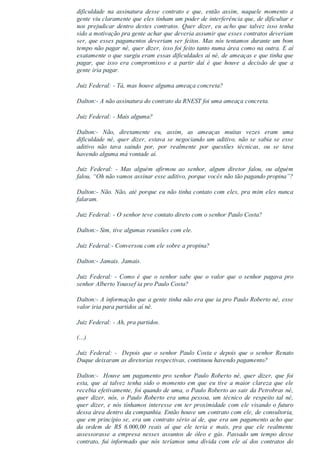 dificuldade  na  assinatura  desse  contrato  e  que,  então  assim,  naquele  momento  a
gente viu claramente que eles tinham um poder de interferência que, de dificultar e
nos prejudicar dentro destes contratos. Quer dizer, eu acho que talvez isso tenha
sido a motivação pra gente achar que deveria assumir que esses contratos deveriam
ser, que esses pagamentos deveriam ser feitos. Mas nós tentamos durante um bom
tempo não pagar né, quer dizer, isso foi feito tanto numa área como na outra. E aí
exatamente o que surgiu eram essas dificuldades aí né, de ameaças e que tinha que
pagar,  que  isso  era  compromisso  e  a  partir  daí  é  que  houve  a  decisão  de  que  a
gente iria pagar.
Juiz Federal: ­ Tá, mas houve alguma ameaça concreta?
Dalton:­ A não assinatura do contrato da RNEST foi uma ameaça concreta.
Juiz Federal: ­ Mais alguma?
Dalton:­  Não,  diretamente  eu,  assim,  as  ameaças  muitas  vezes  eram  uma
dificuldade né, quer dizer, estava se negociando um aditivo, não se sabia se esse
aditivo  não  tava  saindo  por,  por  realmente  por  questões  técnicas,  ou  se  tava
havendo alguma má vontade aí.
Juiz  Federal:  ­  Mas  alguém  afirmou  ao  senhor,  algum  diretor  falou,  ou  alguém
falou, “Oh não vamos assinar esse aditivo, porque vocês não tão pagando propina”?
Dalton:­ Não. Não, até porque eu não tinha contato com eles, pra mim eles nunca
falaram.
Juiz Federal: ­ O senhor teve contato direto com o senhor Paulo Costa?
Dalton:­ Sim, tive algumas reuniões com ele.
Juiz Federal:­ Conversou com ele sobre a propina?
Dalton:­ Jamais. Jamais.
Juiz  Federal:  ­  Como  é  que  o  senhor  sabe  que  o  valor  que  o  senhor  pagava  pro
senhor Alberto Youssef ia pro Paulo Costa?
Dalton:­ A informação que a gente tinha não era que ia pro Paulo Roberto né, esse
valor iria para partidos aí né.
Juiz Federal: ­ Ah, pra partidos.
(...)
Juiz  Federal:  ­    Depois  que  o  senhor  Paulo  Costa  e  depois  que  o  senhor  Renato
Duque deixaram as diretorias respectivas, continuou havendo pagamento?
Dalton:­  Houve um pagamento pro senhor Paulo Roberto né, quer dizer, que foi
esta, que aí talvez tenha sido o momento em que eu tive a maior clareza que ele
recebia efetivamente, foi quando de uma, o Paulo Roberto ao sair da Petrobras né,
quer  dizer,  nós,  o  Paulo  Roberto  era  uma  pessoa,  um  técnico  de  respeito  tal  né,
quer dizer, e nós tínhamos interesse em ter proximidade com ele visando o futuro
dessa área dentro da companhia. Então houve um contrato com ele, de consultoria,
que em princípio se, era um contrato sério aí de, que era um pagamento acho que
da  ordem  de  R$  6.000,00  reais  aí  que  ele  teria  e  mais,  pra  que  ele  realmente
assessorasse  a  empresa  nesses  assuntos  de  óleo  e  gás.  Passado  um  tempo  desse
contrato,  fui  informado  que  nós  teríamos  uma  dívida  com  ele  aí  dos  contratos  do
 