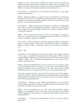passado  aí  né,  quer  dizer,  que  nós  tínhamos  que  pagar.  E  me  foi  solicitado  pelo
Eduardo  pra  que  a  gente  fizesse  um  aditivo  ao  contrato  pra  que  pagasse  e  eu
aprovei esse aditivo né, quer dizer, e foi feito um aditivo ao contrato em que o Paulo
Roberto recebeu um valor através da empresa de consultoria dele né.
Juiz  Federal:  ­    Certo.  Mas  aqui  ele  estando  fora  já  da  Petrobras,  porque  pagar
propina atrasada pra ele?
Dalton:­  Porque nós tínhamos a crença aí né, que o Paulo Roberto era um abridor
de portas aí né, quer dizer, em qualquer negócio da área de óleo e gás, né ? Ele era
uma  pessoa  que  tinha  um  profundo  respeito  no  mercado  e  nos  interessava  estar
próximo e ter uma boa relação com ele.
Juiz  Federal:  ­    Algum  momento  nesse  período  que  o  senhor  teve  conhecimento
desses  fatos,  e  houve  esses  pagamentos  da  propina,  vamos  dizer,  sob  sua  gestão,
não se cogitou em: não vamos pagar, vamos procurar a polícia, Ministério Público,
as autoridades públicas?
Dalton:­  Não. Acho que nosso erro foi esse. Nós, até não pagar nós chegamos a
fazer isso, a cogitar, mas aí ao fim de qualquer pressão nós cedíamos, ao invés de
tomar as medidas que devíamos ter tomado aí.
Juiz Federal: ­  Entre as empresas, outras que pagavam também essas propinas,
nunca  se  cogitou?  Porque,  vamos  dizer,  são  empresas  grandes  e  os  poderosos
dentro do mercado. Nunca se cogitou em vamos tomar uma atitude em relação a
isso?
Dalton:­  Não.
Juiz Federal: ­  E a pergunta que eu fiz ao senhor assim, como o senhor se garantia
?  Vamos  supor,  que  amanhã  a  Camargo  Correa  venha  e  diga:  “Olha  é  isso  aí  a
responsabilidade exclusiva foi do senhor Dalton Avancini. Ele tomou essa iniciativa
sozinho,  a  culpa  é  dele,  a  empresa  não  compactuava  com  isso”.  Como  é  que  o
senhor se garantia que isso...
Dalton:­  Eu não tenho garantia disso, o que eu sempre assim, eu fiz, o que se fazia
era  exclusivamente  dentro  dos  negócios  né,  quer  dizer,  sem  nenhum  proveito
pessoal.  E  a  minha  crença  era  de  que  isso  seria  visto  não  como  uma  atitude
individual minha e que, e até ainda estou sob esse risco de a empresa fazer isso."
293. Dalton também relatou que, após a prisão de Alberto Youssef e Paulo Roberto
Costa  em  março  de  2014,  foi  chamado  para  dar  explicações  ao  Conselho  de
Administração  da  Camargo  Correa,  não  tendo,  porém,  sido  tomada  qualquer
providência de apuração dos fatos:
"Juiz Federal: ­  Depois que o senhor Alberto Youssef foi preso, em março de 2014,
foi feita alguma coisa dentro da empresa, alguma iniciativa da empresa de apurar
esses fatos, de elucidar o que tinha acontecido?
Dalton:­    Eu  era  o  presidente  né,  quer  dizer,  então  nós  até  tomamos  algumas
atitudes  aí  de  compliance  sobre  isso  aí,  mas  assim,  não  havia  como  também
elucidar tudo porque seria eu mesmo o responsável. Vários desses atos foram por
mim aprovados aí.
Juiz  Federal:  ­    O  Conselho  de  Administração  convocou  o  senhor  pra  solicitar
explicações?
 
