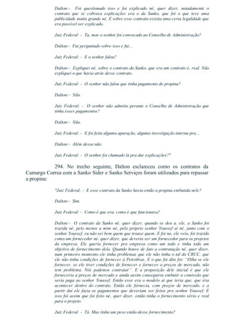 Dalton:­    Foi  questionado  isso  e  foi  explicado  né,  quer  dizer,  notadamente  o
contrato  que  se  cobrava  explicações  era  o  da  Sanko,  que  foi  o  que  teve  uma
publicidade muito grande né. E sobre esse contrato existia uma certa legalidade que
era possível ser explicado.
Juiz Federal: ­  Ta, mas o senhor foi convocado ao Conselho de Administração?
Dalton:­  Fui perguntado sobre isso e fui...
Juiz Federal: ­  E o senhor falou?
Dalton:­  Expliquei né, sobre o contrato da Sanko, que era um contrato é, real. Não
expliquei o que havia atrás desse contrato.
Juiz Federal: ­  O senhor não falou que tinha pagamento de propina?
Dalton:­  Não.
Juiz  Federal:  ­    O  senhor  não  admitiu  perante  o  Conselho  de  Administração  que
tinha esses pagamentos?
Dalton:­  Não.
Juiz Federal: ­  E foi feita alguma apuração, alguma investigação interna pra...
Dalton:­  Além dessa não.
Juiz Federal: ­  O senhor foi chamado lá pra dar explicações?"
294.  No  trecho  seguinte,  Dalton  esclareceu  como  os  contratos  da
Camargo Correa com a Sanko Sider e Sanko Serviços foram utilizados para repassar
a propina:
"Juiz Federal: ­  E esse contrato da Sanko havia então a propina embutida nele?
Dalton:­  Sim.
Juiz Federal: ­  Como é que era, como é que funcionava?
Dalton:­    O  contrato  da  Sanko  né,  quer  dizer,  quando  se  deu  a,  ele,  a  Sanko  foi
trazida né, pelo menos a mim né, pelo próprio senhor Youssef aí né, junto com o
senhor Youssef, eu não sei bem quem que trouxe quem. E foi no, ele veio, foi trazido
como um fornecedor né, quer dizer, que deveria ser um fornecedor para os projetos
da  empresa.  Ele  queria  fornecer  pra  empresa  como  um  todo  e  tinha  todo  um
objetivo de fornecimento dela. Quando houve de fato a contratação né, quer dizer,
num primeiro momento ele tinha problemas que ele não tinha o tal do CRCC, que
ele não tinha condições de fornecer à Petrobras. E o que foi dito foi: “Olha se ele
fornecer, se ele tiver condições de fornecer e fornecer a preços de mercado, não
tem  problema.  Nós  podemos  contratar”.  E  a  proposição  dele  inicial  é  que  ele
forneceria a preços de mercado e ainda assim conseguiria embutir a comissão que
seria paga ao senhor Youssef. Então esse era o modelo aí que teria que, que iria
acontecer  dentro  do  contrato.  Então  ele  fornecia,  com  preços  de  mercado,  e  a
partir daí ele fazia os pagamentos que deveriam ser feitos pro senhor Youssef. E
isso foi assim que foi feito né, quer dizer, então tinha o fornecimento sério e real
para o projeto.
Juiz Federal: ­  Tá. Mas tinha um peso então desse fornecimento?
 