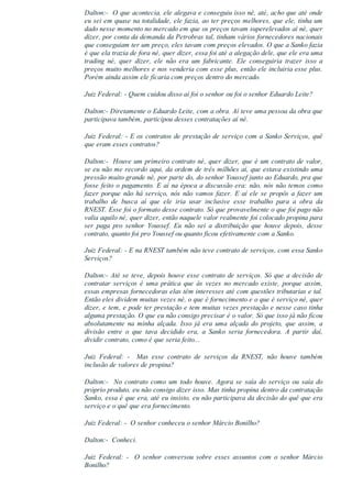 Dalton:­  O que acontecia, ele alegava e conseguiu isso né, até, acho que até onde
eu sei em quase na totalidade, ele fazia, ao ter preços melhores, que ele, tinha um
dado nesse momento no mercado em que os preços tavam superelevados aí né, quer
dizer, por conta da demanda da Petrobras tal, tinham vários fornecedores nacionais
que conseguiam ter um preço, eles tavam com preços elevados. O que a Sanko fazia
é que ela trazia de fora né, quer dizer, essa foi até a alegação dele, que ele era uma
trading  né,  quer  dizer,  ele  não  era  um  fabricante.  Ele  conseguiria  trazer  isso  a
preços muito melhores e nos venderia com esse plus, então ele incluiria esse plus.
Porém ainda assim ele ficaria com preços dentro do mercado.
Juiz Federal: ­ Quem cuidou disso aí foi o senhor ou foi o senhor Eduardo Leite?
Dalton:­ Diretamente o Eduardo Leite, com a obra. Aí teve uma pessoa da obra que
participava também, participou desses contratações aí né.
Juiz Federal: ­ E os contratos de prestação de serviço com a Sanko Serviços, quê
que eram esses contratos?
Dalton:­  Houve um primeiro contrato né, quer dizer, que é um contrato de valor,
se eu não me recordo aqui, da ordem de três milhões aí, que estava existindo uma
pressão muito grande né, por parte do, do senhor Youssef junto ao Eduardo, pra que
fosse feito o pagamento. E aí na época a discussão era: não, nós não temos como
fazer porque não há serviço, nós não vamos fazer. E aí ele se propôs a fazer um
trabalho  de  busca  aí  que  ele  iria  usar  inclusive  esse  trabalho  para  a  obra  da
RNEST. Esse foi o formato desse contrato. Só que provavelmente o que foi pago não
valia aquilo né, quer dizer, então naquele valor realmente foi colocado propina para
ser  paga  pro  senhor  Youssef.  Eu  não  sei  a  distribuição  que  houve  depois,  desse
contrato, quanto foi pro Youssef ou quanto ficou efetivamente com a Sanko.
Juiz Federal: ­ E na RNEST também não teve contrato de serviços, com essa Sanko
Serviços?
Dalton:­ Até se teve, depois houve esse contrato de serviços. Só que a decisão de
contratar  serviços  é  uma  prática  que  às  vezes  no  mercado  existe,  porque  assim,
essas empresas fornecedoras elas têm interesses até com questões tributarias e tal.
Então eles dividem muitas vezes né, o que é fornecimento e o que é serviço né, quer
dizer, e tem, e pode ter prestação e tem muitas vezes prestação e nesse caso tinha
alguma prestação. O que eu não consigo precisar é o valor. Só que isso já não ficou
absolutamente  na  minha  alçada.  Isso  já  era  uma  alçada  do  projeto,  que  assim,  a
divisão  entre  o  que  tava  decidido  era,  a  Sanko  seria  fornecedora.  A  partir  daí,
dividir contrato, como é que seria feito...
Juiz  Federal:  ­    Mas  esse  contrato  de  serviços  da  RNEST,  não  houve  também
inclusão de valores de propina?
Dalton:­    No  contrato  como  um  todo  houve.  Agora  se  saía  do  serviço  ou  saía  do
próprio produto, eu não consigo dizer isso. Mas tinha propina dentro da contratação
Sanko, essa é que era, até eu insisto, eu não participava da decisão do quê que era
serviço e o quê que era fornecimento.
Juiz Federal: ­  O senhor conheceu o senhor Márcio Bonilho?
Dalton:­  Conheci.
Juiz  Federal:  ­    O  senhor  conversou  sobre  esses  assuntos  com  o  senhor  Márcio
Bonilho?
 