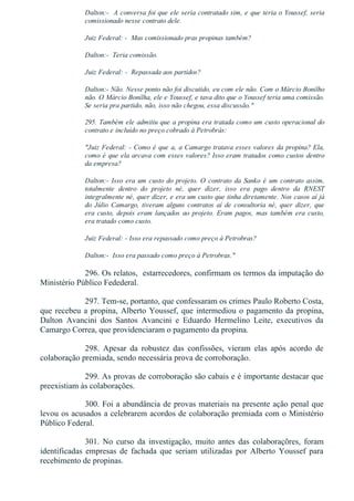Dalton:­  A conversa foi que ele seria contratado sim, e que teria o Youssef, seria
comissionado nesse contrato dele.
Juiz Federal: ­  Mas comissionado pras propinas também?
Dalton:­  Teria comissão.
Juiz Federal: ­  Repassada aos partidos?
Dalton:­ Não. Nesse ponto não foi discutido, eu com ele não. Com o Márcio Bonilho
não. O Márcio Bonilha, ele e Youssef, e tava dito que o Youssef teria uma comissão.
Se seria pra partido, não, isso não chegou, essa discussão."
295. Também ele admitiu que a propina era tratada como um custo operacional do
contrato e incluído no preço cobrado à Petrobrás:
"Juiz Federal: ­ Como é que a, a Camargo tratava esses valores da propina? Ela,
como é que ela arcava com esses valores? Isso eram tratados como custos dentro
da empresa?
Dalton:­ Isso era um custo do projeto. O contrato da Sanko é um contrato assim,
totalmente  dentro  do  projeto  né,  quer  dizer,  isso  era  pago  dentro  da  RNEST
integralmente né, quer dizer, e era um custo que tinha diretamente. Nos casos aí já
do  Júlio  Camargo,  tiveram  alguns  contratos  aí  de  consultoria  né,  quer  dizer,  que
era custo, depois eram lançados ao projeto. Eram pagos, mas também era custo,
era tratado como custo.
Juiz Federal: ­ Isso era repassado como preço à Petrobras?
Dalton:­  Isso era passado como preço à Petrobras."
296. Os relatos,  estarrecedores, confirmam os termos da imputação do
Ministério Público Fedederal.
297. Tem­se, portanto, que confessaram os crimes Paulo Roberto Costa,
que recebeu a propina, Alberto Youssef, que intermediou o pagamento da propina,
Dalton  Avancini  dos  Santos  Avancini  e  Eduardo  Hermelino  Leite,  executivos  da
Camargo Correa, que providenciaram o pagamento da propina.
298.  Apesar  da  robustez  das  confissões,  vieram  elas  após  acordo  de
colaboração premiada, sendo necessária prova de corroboração.
299. As provas de corroboração são cabais e é importante destacar que
preexistiam às colaborações.
300. Foi a abundância de provas materiais na presente ação penal que
levou os acusados a celebrarem acordos de colaboração premiada com o Ministério
Público Federal.
301.  No  curso  da  investigação,  muito  antes  das  colaboraçõres,  foram
identificadas  empresas  de  fachada  que  seriam  utilizadas  por  Alberto  Youssef  para
recebimento de propinas.
 