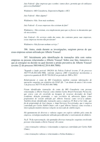 Juiz Federal:­ Que empresas que o senhor, vamos dizer, permitiu que ele utilizasse
para essa finalidade?
Waldomiro:­MO Consultoria, Empreiteira Rigidez e RCI.
Juiz Federal:­ Mais alguma?
Waldomiro:­Não. Nem mais nenhuma.
Juiz Federal:­ E essas empresas elas existiam de fato?
Waldomiro:­ Não existiam, era simplesmente para que se fizesse os documentos que
ele necessitava.
Juiz  Federal:­  Os  serviços  então  das  notas,  dos  contratos  paras  suas  empresas,
essas empresas mesmo não prestavam?
Waldomiro:­Não fizeram nenhum serviço."
306.  Antes,  ainda  durante  as  investigações,  surgiram  provas  de  que
essas empresas seriam utilizada por Alberto Youssef.
307.  Inicialmente  pela  identificação  de  transações  dela  com  outras
empresas ou pessoas relacionadas a Alberto Youssef. Sobre esse fato, transcrevo o
que já consignei na decisão na qual decretei a prisão preventiva de Alberto Youssef
(evento 22 do processo 5001446­62.2014.404.7000):
"Segundo  o  laudo  pericial  190/2014  da  Polícia  Federal  (evento  37  do  processo
5027775­48.2013.404.7000),  referida  empresa  [MO  Consultoria]  movimentou  a
expressiva quantia de R$ 89.736.834,02 no período de 2009 a 2013.
Relativamente  à  conta  da  MO  Consultoria  também  constam  informações  de
operações suspeitas em relatórios do COAF (fls. 7 em diante do anexo 3 do evento
1 do processo 5027775­48.2013.404.7000).
Foram  identificadas  transações  da  conta  da  MO  Consultoria  com  pessoas
relacionadas a Alberto Youssef, como Antônio Carlos Brasil Fioravante Pieruccini,
que  esteve  com  ele  envolvido  na  lavagem  de  recursos  desviados  da  Copel
(conforme  delação  premiada),  e  cujo  escritório  de  advocacia  figura  como
proprietário  de  veículo  utilizado  por  Alberto  Youssef,  como  ver­se­á  adiante.
Também foram identificadas transações para a empresa JN Rent a Car Ltda., que
foi de propriedade de José Janene, e Angel Serviços Terceirizados, que é empresa
controlada por Carlos Habib Chater com o qual Alberto Youssef, como revelou a
interceptação mantém intensas relações no mercado de câmbio negro.
Há apontamento de diversos e vultosos saques em espécie sofridos pela conta da
empresa, estratégia usualmente utilizada para dificultar o rastreamento de dinheiro.
Na fl. 70 da representação, são apontadas diversas transações suspeitas envolvendo
pessoas relacionada a Aberto Youssef. Ali consta:
­ cinco transações vultosas e relacionadas a empresas controladas por Carlos Habi
Chater;
­ cinco transações vultosas e relacionadas a Nelma Kodama; e
 