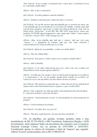 "Juiz Federal:­ E foi o senhor o responsável por, vamos dizer, a Camargo Correa
ter contratado a Sanko Sider?
Alberto:­ Sim, eu fui o responsável.
Juiz Federal:­ O senhor ganhava comissão também?
Alberto:­ Ganhava comissão pelas vendas dos tubos e conexões.
Juiz Federal:­ Eu vou lhe mostrar aqui uma planilha que se encontra nos autos, que
é uma planilha que foi encontrada no seu escritório de trabalho, a minha cópia aqui
está um pouco pequena, espero que o senhor não tenha problema de visão, mas na
tabela consta “fornecedor”, aí tem MO, MO, MO, GFD, notas fiscais, valores que
totalizam 29.210.000, data de pagamento e num campo aqui “Status” consta repasse
e comissão e cliente CNCC. Pode entregar pra ele.
Alberto:­  Bom,  nessa  planilha  aqui  tudo  que  é  repasse,  tudo  que  está  como
“repasse”  é  o  pagamento  de  propina;  tudo  que  está  como  comissão  é
comissionamento da venda de tubos que eu recebia.
Juiz Federal:­ Quem fez essa planilha, o senhor ou a Sanko Sider?
Alberto:­ Não, foi a Sanko Sider.
Juiz Federal:­ Com quem o senhor tratava esses assuntos na Sanko Sider?
Alberto:­ Márcio Bonilho.
Juiz Federal:­ E ele tinha conhecimento que esses valores iam, por exemplo, pra
Paulo Roberto Costa ou para agentes públicos?
Alberto:­ Acredito que sim, porque o meu escritório quem frequentava era políticos
e  os  empresários  e,  de  vez  em  quando,  quando  havia  reunião  no  escritório,  ele
cruzava às vezes com um político ou outro dentro do meu escritório.
Juiz Federal:­ Mas qual foi a explicação que o senhor deu pra ele pra utilização da
empresa dele como intermediária desses repasses, o que o senhor falou?
Alberto:­ Não, realmente ele sabia que tinha comissionamento pela obra da Repar...
É... pela obra da Repar e pela obra da Rnest.
Juiz Federal:­ Comissionamento no que? Na intermediação ou comissionamento de
propina?
Alberto:­ Comissionamento de propina.
Juiz Federal:­ O senhor disse isso pra ele?
Alberto:­ Não disse explicitamente, mas para um bom entendedor..."
316.  As  planilhas,  em  questão,  revelam,  portanto,  trinta  e  uma
transferências de R$ 25.755.958,83 a MO Consultoria, Empreiteira Rigidez e GFD
Investimentos  pelas empresas Sanko em decorrência dos contratos com o Consórcio
Nacional  Camargo  Correa,  isso  no  período  de  23/07/2009  a  18/03/2013.
Considerando  apenas  os  valores  ali  constantes  a  título  de  "repasse"  que,  segundo 
Alberto Youssef, seriam propina, tem­se R$ 15.908.052,56.
 
