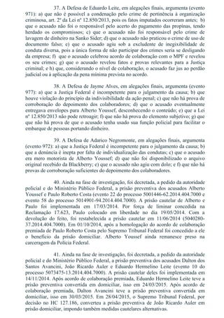 37. A Defesa de Eduardo Leite, em alegações finais, argumenta (evento
971): a) que não é possível a condenação pelo crime de pertinência à organização
criminosa, art. 2º da Lei nº 12.850/2013, pois os fatos imputados ocorreram antes;  b)
que o acusado não foi o responsável pelo acerto do pagamento das propinas, tendo
herdado  os  compromissos;  c)  que  o  acusado  não  foi  responsável  pelo  crime  de
lavagem de dinheiro na Sanko Sider; d) que o acusado não praticou o crime de uso de
documento  falso;  e)  que  o  acusado  agiu  sob  a  excludente  de  inegixibilidade  de
conduta diversa, pois a única forma de não participar dos crimes seria se desligando
da empresa; f)  que o acusado celebrou acordo de colaboração com o MPF e revelou
os  seu  crimes;  g)  que  o  acusado  revelou  fatos  e  provas  relevantes  para  a  Justiça
criminal; e h) que, considerando o nível de colaboração, o acusado faz jus ao perdão
judicial ou à aplicação da pena mínima prevista no acordo.
38. A Defesa de Jayme Alves, em alegações finais, argumenta (evento
977): a) que a Justiça Federal é incompetente para o julgamento da causa; b) que
houve violação do princípio da indivisibilidade da ação penal; c) que não há prova de
corroboração  do  depoimento  dos  colaboradores;  d)  que  o  acusado  eventualmente
entregava envelopes para Alberto Youssef, desconhecendo o conteúdo; e) que a Lei
nº 12.850/2013 não pode retroagir; f) que não há prova do elemento subjetivo; g) que
que não há prova de que o acusado tenha usado sua função policial para facilitar o
embarque de pessoas portando dinheiro.
39. A Defesa de Adarico Negromonte, em alegações finais, argumenta
(evento 972): a) que a Justiça Federal é incompetente para o julgamento da causa; b)
que a denúncia é inepta por falta de individualização das condutas; c) que o acusado
era  mero  motorista  de  Alberto  Youssef;  d)  que  não  foi  disponibilizado  o  arquivo
original recebido da Blackberry; e) que o acusado não agiu com dolo; e f) que não há
provas de corroboração suficientes do depoimento dos colaboradores.
40. Ainda na fase de investigação, foi decretada, a pedido da autoridade
policial e do Ministério Público Federal, a prisão preventiva dos acusados Alberto
Youssef e Paulo Roberto Costa (evento 22 do processo 5001446­62.2014.404.7000 e
evento 58 do processo 5014901­94.2014.404.7000). A prisão cautelar de Alberto e
Paulo  foi  implementada  em  17/03/2014.  Por  força  de  liminar  concedida  na
Reclamação  17.623,  Paulo  colocado  em  liberdade  no  dia  19/05/2014.  Com  a
devolução  do  feito,  foi  restabelecida  a  prisão  cautelar  em  11/06/2014  (5040280­
37.2014.404.7000). Em 01/10/2014, após a homologação do acordo de colaboração
premiada de Paulo Roberto Costa pelo Supremo Tribunal Federal foi concedido a ele
o  benefício  da  prisão  domiciliar.  Alberto  Youssef  ainda  remanesce  preso  na
carceragem da Polícia Federal.
41. Ainda na fase de investigação, foi decretada, a pedido da autoridade
policial e do Ministério Público Federal, a prisão preventiva dos acusados Dalton dos
Santos  Avancini,  João  Ricardo  Auler  e  Eduardo  Hermelino  Leite  (evento  10  do
processo 5073475­13.2014.404.7000). A prisão cautelar deles foi implementada em
14/11/2014. Após acordo de colaboração premiada, Eduardo Hermelino Leite teve a
prisão  preventiva  convertida  em  domiciliar,  isso  em  24/03/2015.  Após  acordo  de
colaboração  premiada,  Dalton  Avancini  teve  a  prisão  preventiva  convertida  em
domiciliar,  isso  em  30/03/2015.  Em  28/04/2015,  o  Supremo  Tribunal  Federal,  por
decisão  no  HC  127.186,  converteu  a  prisão  preventiva  de  João  Ricardo  Auler  em
prisão domiciliar, impondo também medidas cautelares alternativas.
 