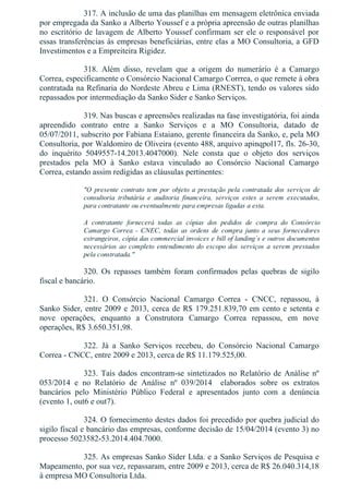 317. A inclusão de uma das planilhas em mensagem eletrônica enviada
por empregada da Sanko a Alberto Youssef e a própria apreensão de outras planilhas
no escritório de lavagem de Alberto Youssef confirmam ser ele o responsável por
essas transferências às empresas beneficiárias, entre elas a MO Consultoria, a GFD
Investimentos e a Empreiteira Rigidez.
318.  Além  disso,  revelam  que  a  origem  do  numerário  é  a  Camargo
Correa, especificamente o Consórcio Nacional Camargo Corrrea, o que remete à obra
contratada na Refinaria do Nordeste Abreu e Lima (RNEST), tendo os valores sido
repassados por intermediação da Sanko Sider e Sanko Serviços.
319. Nas buscas e apreensões realizadas na fase investigatória, foi ainda
apreendido  contrato  entre  a  Sanko  Serviços  e  a  MO  Consultoria,  datado  de
05/07/2011, subscrito por Fabiana Estaiano, gerente financeira da Sanko, e, pela MO
Consultoria, por Waldomiro de Oliveira (evento 488, arquivo apinqpol17, fls. 26­30,
do  inquérito  5049557­14.2013.4047000).  Nele  consta  que  o  objeto  dos  serviços
prestados  pela  MO  à  Sanko  estava  vinculado  ao  Consórcio  Nacional  Camargo
Correa, estando assim redigidas as cláusulas pertinentes:
"O  presente  contrato  tem  por  objeto  a  prestação  pela  contratada  dos  serviços  de
consultoria  tributária  e  auditoria  financeira,  serviços  estes  a  serem  executados,
para contratante ou eventualmente para empresas ligadas a esta.
A  contratante  fornecerá  todas  as  cópias  dos  pedidos  de  compra  do  Consórcio
Camargo  Correa  ­  CNEC,  todas  as  ordens  de  compra  junto  a  seus  fornecedores
estrangeiros, cópia das commercial invoices e bill of landing´s e outros documentos
necessários  ao  completo  entendimento  do  escopo  dos  serviços  a  serem  prestados
pela constratada."
320.  Os  repasses  também  foram  confirmados  pelas  quebras  de  sigilo
fiscal e bancário.
321.  O  Consórcio  Nacional  Camargo  Correa  ­  CNCC,  repassou,  à
Sanko Sider, entre 2009 e 2013, cerca de R$ 179.251.839,70 em cento e setenta e
nove  operações,  enquanto  a  Construtora  Camargo  Correa  repassou,  em  nove
operações, R$ 3.650.351,98.
322.  Já  a  Sanko  Serviços  recebeu,  do  Consórcio  Nacional  Camargo
Correa ­ CNCC, entre 2009 e 2013, cerca de R$ 11.179.525,00.
323. Tais dados encontram­se sintetizados no Relatório de Análise nº
053/2014  e  no  Relatório  de  Análise  nº  039/2014    elaborados  sobre  os  extratos
bancários  pelo  Ministério  Público  Federal  e  apresentados  junto  com  a  denúncia
(evento 1, out6 e out7).
324. O fornecimento destes dados foi precedido por quebra judicial do
sigilo fiscal e bancário das empresas, conforme decisão de 15/04/2014 (evento 3) no
processo 5023582­53.2014.404.7000.
325. As empresas Sanko Sider Ltda. e a Sanko Serviços de Pesquisa e
Mapeamento, por sua vez, repassaram, entre 2009 e 2013, cerca de R$ 26.040.314,18
à empresa MO Consultoria Ltda.
 