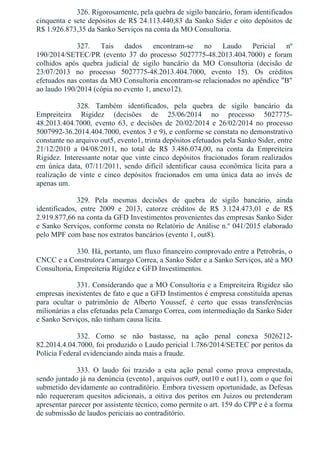 326. Rigorosamente, pela quebra de sigilo bancário, foram identificados
cinquenta e sete depósitos de R$ 24.113.440,83 da Sanko Sider e oito depósitos de
R$ 1.926.873,35 da Sanko Serviços na conta da MO Consultoria.
327.  Tais  dados  encontram­se  no  Laudo  Pericial  nº
190/2014/SETEC/PR  (evento  37  do  processo  5027775­48.2013.404.7000)  e  foram
colhidos  após  quebra  judicial  de  sigilo  bancário  da  MO  Consultoria  (decisão  de
23/07/2013  no  processo  5027775­48.2013.404.7000,  evento  15).  Os  créditos
efetuados nas contas da MO Consultoria encontram­se relacionados no apêndice "B"
ao laudo 190/2014 (cópia no evento 1, anexo12).
328.  Também  identificados,  pela  quebra  de  sigilo  bancário  da
Empreiteira  Rigidez  (decisões  de  25/06/2014  no  processo  5027775­
48.2013.404.7000,  evento  63,  e  decisões  de  20/02/2014  e  26/02/2014  no  processo
5007992­36.2014.404.7000, eventos 3 e 9), e conforme se constata no demonstrativo
constante no arquivo out5, evento1, trinta depósitos efetuados pela Sanko Sider, entre
21/12/2010  a  04/08/2011,  no  total  de  R$  3.486.074,00,  na  conta  da  Empreiteira
Rigidez.  Interessante  notar  que  vinte  cinco  depósitos  fracionados  foram  realizados
em  única  data,  07/11/2011,  sendo  difícil  identificar  causa  econômica  lícita  para  a
realização  de  vinte  e  cinco  depósitos  fracionados  em  uma  única  data  ao  invés  de
apenas um.
329.  Pela  mesmas  decisões  de  quebra  de  sigilo  bancário,  ainda
identificados,  entre  2009  e  2013,  catorze  créditos  de  R$  3.124.473,01  e  de  R$
2.919.877,66 na conta da GFD Investimentos provenientes das empresas Sanko Sider
e Sanko Serviços, conforme consta no Relatório de Análise n.º 041/2015 elaborado
pelo MPF com base nos extratos bancários (evento 1, out8).
330. Há, portanto, um fluxo financeiro comprovado entre a Petrobrás, o
CNCC e a Construtora Camargo Correa, a Sanko Sider e a Sanko Serviços, até a MO
Consultoria, Empreiteria Rigidez e GFD Investimentos.
331. Considerando que a MO Consultoria e a Empreiteira Rigidez são
empresas inexistentes de fato e que a GFD Instimentos é empresa constituída apenas
para  ocultar  o  patrimônio  de  Alberto  Youssef,  é  certo  que  essas  transferências
milionárias a elas efetuadas pela Camargo Correa, com intermediação da Sanko Sider
e Sanko Serviços, não tinham causa lícita.
332.  Como  se  não  bastasse,  na  ação  penal  conexa  5026212­
82.2014.4.04.7000, foi produzido o Laudo pericial 1.786/2014/SETEC por peritos da
Polícia Federal evidenciando ainda mais a fraude.
333.  O  laudo  foi  trazido  a  esta  ação  penal  como  prova  emprestada,
sendo juntado já na denúncia (evento1, arquivos out9, out10 e out11), com o que foi
submetido devidamente ao contraditório. Embora tivessem oportunidade, as Defesas
não requereram quesitos adicionais, a oitiva dos peritos em Juízos ou pretenderam
apresentar parecer por assistente técnico, como permite o art. 159 do CPP e é a forma
de submissão de laudos periciais ao contraditório.
 