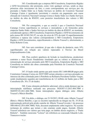 343. Considerando que a empresa MO Consultoria, Empreiteira Rigidez
e  GFD  Investimentos  não  prestaram,  como  visto  qualquer  serviço,  sendo  as  duas
primeiras  aliás  inexistentes  de  fato,  o  custo  correspondente  aos  serviços  por  ela
prestados  à  Sanko  Sider  ou  à  Sanko  Serviços  no  âmbito  do  Consórcio  Nacional
Camargo  Correa  é  igualmente  inexistente  e  consiste  em  pagamento  sem  causa
efetuado do Consórcio Nacional Camargo Correa à Sanko Sider ou à Sanko Serviços
no  âmbito  da  obra  da  RNEST,  com  posterior  transferência  dos  valores  à  MO
Consultoria.
344.  Por  conseguinte,  o  que  se  conclui  é  que  o  Consórcio  Nacional
Camargo  Correa  superfaturou  os  serviços  e  mercadorias  a  ele  fornecidos  pelas
empresas Sanko Sider e Sanko Serviços no âmbito da obra da RNEST, no montante,
considerando apenas a MO Consultoria, Empreiteira Rigidez e GFD Investimentos de
pelo menos R$ 18.943.561,97, ou seja, de cerca de 52% do total. O superfaturamento
viabilizou  o  repasse  dos  valores  correspondentes  a  MO  Consultoria,  Empreiteira
Rigidez e GFD Investimentos, especificamente a Alberto Youssef e, ulteriormente, a
Paulo Roberto Costa.
345. Isso sem considerar, já que não é objeto da denúncia, mais 18%
superfaturados  em  relação  aos  valores  repassados  à  Treviso  do  Brasil
Empreendimentos Ltda.
346.  Para  conferir  aparência  de  licitude  às  transferências,  produziram
contratos  e  notas  fiscais  fraudulentas  simulando  que  os  valores  se  destinavam  à
remuneração de serviços prestados pela MO Consultoria, Empreiteira Rigidez e MO
Consultoria no âmbito das obras contratadas pela Petrobrás do Consórcio Nacional
Camargo Correa.
347. O laudo ainda aponta que pelo menos R$ 3.600.000,00 pagos pela
Construtora Camargo Correa em 20/07/2009 seriam atinentes a serviços prestados no
interesse da obra contratada junto à Petrobrás na Refinaria Presidente Getúlio Vargas,
sendo imediamente seguidos por transferências de 3,2 milhões da Sanko para a MO
Consultoria (fls. 30 e 31 do laudo).
348. Como elemento probatório adicional, releva ainda destacar que na
interceptação  telefônica  realizada  nos  processos  5026387­13.2013.404.7000  e
5049597­93.2013.404.7000,  foram  interceptados  alguns  diálogos  entre  Alberto
Youssef e Márcio Bonilho.
349. Um deles, o diálogo, em 21/10/2013, 09:40, entre Alberto Youssef
(Beto) e Márcio Bonilho, e que se encontra reproduzido na íntegra nas fls. 35­38 da
representação policial pela prisão cautelar de Alberto Youssef (evento 1 do processo
5001446­62.2014.404.7000). Nele, discutem amplamente sobre negócios. Na ocasião
reclamam  de  créditos  que  teriam  e  não  estariam  sendo  pagos,  fazendo  Alberto
Youssef referência aos valores que teria pago, no âmbito desses negócios, a "Paulo
Roberto".  Também menciona "Leitoso" em referência ao coacusado Eduardo Leite.
Transcrevo trecho:
"(...)
 