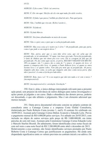 (8:52)
MÁRCIO: E fico como ? Dele i aí conversa.
BETO: É. Ele vim aqui. Não fico de ele vim aqui nada, fico dele resolve.
MÁRCIO: O foda é que passa 2 milhão pro final do mês. Puta quel pariu.
BETO: Não, 2 milhão que vira um. Bicho é assim ó...
MÁRCIO: Tá foda né.
BETO: Tá foda Márcio.
MÁRCIO: Nós fomo abandonados no meio do oceano.
BETO: Não e o pior cara, o pior que se acha prejudicado ainda.
MÁRCIO: Mas essa coisa aí é teatro ou é sério ? Ah prejudicado, puta que pariu,
como é que pode se um negócio desse ?
BETO:  Não,  porra,  pior  que  o  cara  fala  sério  cara,  que  ele  acha  que  foi
prejudicado, se tá entendendo ? É rapaz, tem louco pra tudo. Porra foi prejudicado,
o  tanto  de  dinheio  que  nós  demo  pra  esse  cara.  Ele  te  coragem  de  fala  que  foi
prejudicado. Pô, faz conta aqui cacete, ai porra, RECEBI 9 MILHÃO EM BRUTO,
20%  eu  paguei,  são  7  e  pouco,  faz  a  conta  do  7  e  pouco,  vê  quanto  ele  levo,  vê
quanto o comparsa dele levo, ve quanto o Paulo Roberto levo, vê quano os outro
menino  levo  e  vê  quanto  sobro.  Vem  fala  pra  mim  que  tá  prejudicado.  Ah  porra,
ninguém sabe faze conta, eu acho que ninguém sabe faze conta nessa porra. Que
não é possível. A conta só fecha pro lado deles.
MÁRCIO: Bom, mas e aí ? E o seu negócio que não tem nada a vê com o nosso ?
(incompreensível)
BETO: (incompreensível) é, enrolação. Enrolação."
350. Este é, aliás, o único diálogo interceptado relevante para a presente
ação penal, sem prejuízo da relevância de outros diálogos para outras investigações e
ações penais já julgadas e em curso. Dada a abundância das demais provas, poderia
ser descartado, o que não afetaria o julgamento. Mas é um elemento adicional que
merece menção.
351. Outra prova documental relevante consiste no próprio contrato de
consultoria  entre  a  Camargo  Correa  e  a  empresa  Costa  Global  Consultoria,
titularizada por Paulo Roberto Costa (evento 1, out3). O contrato foi celebrado em
10/09/2012. Assinam pela Camargo Correa Dalton Avancini e Eduardo Leite. Previa
o pagamento mensal de R$ 6.000,00 pelos serviços. Foi aditado em 26/03/2013, com
inclusão  no  objeto  de  outros  serviços  pelo  preço  de  R$  3.000.000,00,  em  trinta
parcelas de cem mil reais. Assinam pela Construtora Camargo Correa Eduardo Leite
e Marcelo Sturlini Bisordi. Do aditamento, foram identificadas cinco notas fiscais de
cem mil reais e uma nota fiscal de R$ 2.200.000,00 entre abril e dezembro de 2013.  
Relativamente a esse contrato, não foram identificados serviços prestados por Paulo
Roberto Costa à Camargo Correa que justificassem os pagamentos. Há ainda uma
disparidade significativa entre os valores previstos no contrato inicial e no aditivo. Os
 