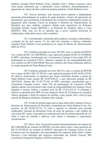 próprios  acusados  Paulo  Roberto  Costa,  Eduardo  Leite  e  Dalton  Avancini,  como
visto  acima,  admitiram  que  o  aditamento  visava  viabilizar,  dissimuladamente,  o
pagamento de valores devidos a título de propina pendente a Paulo Roberto Costa.
352.  Tem­se,  portanto,  uma  extensa  prova  material  e  independente
decorrente principalmente de quebras de sigilo bancário e fiscal e de apreensões de
documentos, que corroboram as declarações dos criminosos colaboradores quanto ao
pagamento  pela  Camargo  Correa  de  propinas  à  Diretoria  de  Abastecimento  da
Petrobrás  nos  dois  aludidos  contratos  obtidos  pela  empreiteira  na  Refinaria
Presidente  Getúlio  Vargas  (REPAR)  e  na  Refinaria  do  Nordeste  Abreu  e  Lima
(RNEST).  Mais  uma  vez  de  se  salientar  que  a  prova  material  preexistia  às
colaborações, sendo delas causa e não o contrário.
353. Considerando o declarado pelos próprios acusados colaboradores,
a  propina  foi  de,  pelo  menos,  1%  do  valor  dos  contratos  e  aditivos  celebrados
enquanto  Paulo  Roberto  Costa  permaneceu  no  cargo  de  Diretor  de  Abastecimento
(abril de 2012).
354. Conforme apontado nos itens 189­205, retro, o contrato da RNEST
teve o preço de R$ 3.411.000.000,00, o que representa propina de R$ 34.110.000,00.
O MPF, entretanto, considerando que a Construtora Camargo Correa tinha 95% de
participação no Consórcio CNCC, calculou a propina de sua responsabilidade para
esse contrato em R$ 32.404.500,00. Para este contrato, não foram celebrados aditivos
ao tempo da gestão de Paulo Roberto Costa.
355. Conforme apontado nos itens 206­215, retro, o contrato da REPAR
teve o preço de R$ 2.488.315.505,20, o que representa propina de R$ 24.883.155,05.
Os  aditivos  mencionados  na  denúncia  que  foram  celebrados  durante  a  gestão  de
Paulo  Roberto  Costa  somam  R$  30.457.685,25,  o  que  representa  propina  de  R$
304.576,85.  Somam  R$  25.187.731,90.  O  MPF,  entretanto,  considerando  que  a
Construtora  Camargo  Correa    tinha  70%  de  participação  do  Consórcio  CCPR,
imputou apenas este percentual como sendo de responsabilidade da Camargo Correa.
Segundo  o  mesmo  critério,  a  propina  seria  de  R$  17.631,412,33.  O  montante  é
inferior ao apontado pelo MPF em suas alegaçoes finais (fl. 83) porque ele considera
valores agregados a título de reajuste do contrato, o que, porém, não é viável já que
ausente da denúncia referência a propina sobre reajuste.
356. O total de propina pago para as duas obras pela Camargo Correa à
Diretoria de Abastecimento da Petrobrás, comandada por Paulo Roberto Costa, foi,
portanto,  de  R$  50.035.912,33.  O  valor  é  superior  ao  admitido  pelo  acusado
colaborador,  Eduardo  de  Hermelino  Leite,  de  cerca  de  quarenta  e  sete  milhões  de
reais (item 287, retro), o que pode ser explicado pelo fato do critério apontado, de 1%
sobre  o  valor  do  contrato  e  aditivos,  estar  sujeito  a  alterações  e  negociações
circunstanciais.
357. Desse valor, foi possível rastrear documentalmente um repasse de
R$ 3.600.000,00 do contrato da REPAR e de pelo menos trinta e uma operações de
R$  25.755.958,83  do  contrato  da  RNEST  repassados  da  Camargo  Correa  ou  dos
Consórcios por ela integrados, por intermediação das empresas Sanko Sider e Sanko
Serviços  e  com  utilização  das  empresas  controladas  por  Alberto  Youssef,  MO
Consultoria, Empreiteira Rigidez e GFD Investimentos.
 