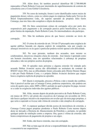 358.  Além  disso,  foi  também  possível  identificar  R$  2.700.000,00
repassados à Paulo Roberto Costa por intermédio de superfaturamento de contrato de
consultoria com a Costa Global Consultoria.
359. No curso da instrução, foram é certo identificados outros meios de
pagamento desses valores, como os valores pagos às empresas Sanko pela Treviso do
Brasil  Empreendimentos  Ltda.,  do  suposto  operador  de  propinas  Júlio  Gerin
Camargo, mas tais fatos não compõem o objeto da denúncia.
360.  Os  fatos  caracterizam  crimes  de  corrupção  ativa  por  parte  dos
responsáveis  pelo  pagamento  e  de  corrupção  passiva  pelos  beneficiários,  no  caso,
pelos limites da imputação, Paulo Roberto Costa. Os intermediadores são partícipes.
361.  Não  há  nenhuma  prova  de  que  houve  extorsão  ao  invés  de
corrupção.
362. O crime de extorsão do art. 316 do CP pressupõe uma exigência do
agente  público  baseada  em  alguma  espécie  de  compulsão,  seja  por  coação  ou
ameaças irresistíveis ou às quais o particular poderia resistir apenas com dificuldade.
363.  No  caso  presente,  nenhum  dos  acusados,  nem  mesmo  os
colaboradores, descreveu situações claras de extorsão.  José Janene é apontado como
um  homem  truculento,  mas  em  episódios  relacionados  à  cobrança  de  propinas
atrasadas e não nos próprios acertos da propina.
364.  O  episódio  mais  próximo  a  alguma  extorsão  foi  relatado  pelo
acusado  Dalton  Avancini  acerca  das  dificuldades  na  assinatura  do  contrato  da
RNEST (item 292), mas as dificuldades foram colocadas pelo Diretor Renato Duque
e  não  por  Paulo  Roberto  Costa,  e  o  próprio  Dalton  Avancini  declarou  que  sequer
houve exigência explícita de propina no episódio.
365. Quem é extorquido, procura a Polícia e não o mundo das sombras.
Não é possível aceitar que a Camargo Correa, poderosa empreiteira, não poderia em
cerca de quatro anos, entre 2009 a 20013, período no qual a propina foi paga, recusar­
se a ceder às exigências indevidas dos agentes públicos.
366. Aliás, mesmo depois da prisão preventiva de Paulo Roberto Costa,
em março de 2014 e até prisão dos executivos da Camargo em novembro de 2014,
não houve qualquer iniciativa da empreiteira em revelar que ela teria pago propinas, o
que seria o esperado se tivesse sido vítima de extorsão e não cúmplice de corrupção.
367. A espancar qualquer dúvida acerca da inexistência de extorsão, a
Camargo  Correa  pagou  propinas  pendentes  a  Paulo  Roberto  Costa  mesmo  depois
deste ter deixado a Diretoria de Abastecimento da Petrobrás e, portanto, ter perdido
qualquer poder de retaliação contra a empresa. Ora, quem é vítima de extorsão, não
honra compromissos de pagamento de propina a seu algoz.
368. Então, não houve extorsão, mas sim corrupção.
369. Não se trata aqui de aliviar a responsabilidade dos agentes públicos
e concentrá­la nas empreiteiras.
 