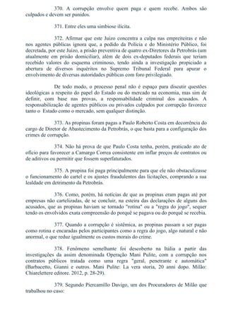 370.  A  corrupção  envolve  quem  paga  e  quem  recebe.  Ambos  são
culpados e devem ser punidos.
371. Entre eles uma simbiose ilícita.
372. Afirmar que este Juízo concentra a culpa nas empreiteiras e não
nos  agentes  públicas  ignora  que,  a  pedido  da  Polícia  e  do  Ministério  Público,  foi
decretada, por este Juízo, a prisão preventiva de quatro ex­Diretores da Petrobrás (um
atualmente  em  prisão  domiciliar),  além  de  dois  ex­deputados  federais  que  teriam
recebido  valores  do  esquema  criminoso,  tendo  ainda  a  investigação  propiciado  a
abertura  de  diversos  inquéritos  no  Supremo  Tribunal  Federal  para  apurar  o
envolvimento de diversas autoridades públicas com foro privilegiado.
De  todo  modo,  o  processo  penal  não  é  espaço  para  discutir  questões
ideológicas a respeito do papel do Estado ou do mercado na economia, mas sim de
definir,  com  base  nas  provas,  a  responsabilidade  criminal  dos  acusados.  A
responsabilização de agentes públicos ou privados culpados por corrupção favorece
tanto o  Estado como o mercado, sem qualquer distinção.
373. As propinas foram pagas a Paulo Roberto Costa em decorrência do
cargo de Diretor de Abastecimento da Petrobrás, o que basta para a configuração dos
crimes de corrupção.
374. Não há prova de que Paulo Costa tenha, porém, praticado ato de
ofício para favorecer a Camargo Correa consistente em inflar preços de contratos ou
de aditivos ou permitir que fossem superfaturados.
375. A propina foi paga principalmente para que ele não obstaculizasse
o funcionamento do cartel e os ajustes fraudulentos das licitações, comprando a sua
lealdade em detrimento da Petrobrás.
376. Como, porém, há notícias de que as propinas eram pagas até por
empresas não cartelizadas, de se concluir, na esteira das declarações de alguns dos
acusados, que as propinas haviam se tornado "rotina" ou a "regra do jogo", sequer
tendo os envolvidos exata compreensão do porquê se pagava ou do porquê se recebia.
377. Quando a corrupção é sistêmica, as propinas passam a ser pagas
como rotina e encaradas pelos participantes como a regra do jogo, algo natural e não
anormal, o que reduz igualmente os custos morais do crime.
378.  Fenômeno  semelhante  foi  descoberto  na  Itália  a  partir  das
investigações  da  assim  denominada  Operação  Mani  Pulite,  com  a  corrupção  nos
contratos  públicos  tratada  como  uma  regra  "geral,  penetrante  e  automática"
(Barbacetto,  Gianni  e  outros.  Mani  Pulite:  La  vera  storia,  20  anni  dopo.  Milão:
Chiarelettere editore. 2012, p. 28­29).
379. Segundo Piercamillo Davigo, um dos Procuradores de Milão que
trabalhou no caso:
 
