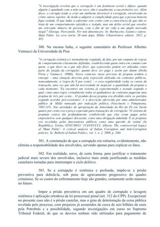 "A  investigação  revelou  que  a  corrupção  é  um  fenômeno  serial  e  difuso:  quando
alguém é apanhado com a mão no saco, não é usualmente a sua primeira vez. Além
disso, o corrupto tende a criar um ambiente favorável à corrupção, envolvendo no
crime outros sujeitos, de modo a adquirir a cumplicidade para que a pessoa honesta
fique isolada. O que induz a enfrentar este crime com a consciência de que não se
trata de um comportamento episódico e isolado, mas um delito serial que envolve
um  relevante  número  de  pessoas,  com  o  fim  de  tar  vida  a  um  amplo  mercado
ilegal." (Davigo, Piercamilo. Per non dimenticare. In: Barbacetto, Gianni e outros.
Mani  Pulite:  La  vera  storia,  20  anni  dopo.  Milão:  Chiarelettere  editore.  2012,  p.
XV)
380.  Na  mesma  linha,  o  seguinte  comentário  do  Professor  Albertto
Vannucci da Universidade de Pisa:
"A corrupção sistêmica é normalmente regulada, de fato, por um conjunto de regras
de comportamento claramente definidas, estabelecendo quem entra em contato com
quem,  o  que  dizer  ou  o  que  não  dizer,  que  expressões  podem  ser  utlizadas  como
parte  do  'jargão  da  corrupção',  quanto  deve  ser  pago  e  assim  por  diante  (Della
Porta  e  Vannucci,  1996b).  Nesse  contexto,  taxas  precisas  de  propina  tendem  a
emergir  ­  uma  situação  descrita  pela  expressão  utilizada  em  contratos  públicos,
nomeadamente, a 'regra do X por cento', ­ e essa regularidade reduz os custos da
transação, uma vez que não há necessidade de negociar a quantidade da propina a
cada  momento:  'Eu  encontrei  um  sistema  já  experimentado  e  testado  segundo  o
qual, como uma regra, virtualmente todos os ganhadores de contratos pagavam uma
propina de três por cento... O produto dessa propina era dividido entre os partidos
segundo  acordos  pré­existentes',  é  a  descrição  oferecida  por  uma  administrador
público  de  Milão  nomeado  por  indicação  política  (Nascimeni  e  Pamparana,
1992:147).  Nas  atividades  de  apropriação  da  Autoridade  do  Rio  do  Pó  em  Turim
quatro por cento era o preço esperado para transações de corrupção: 'O sistema de
propinas  estava  tão  profundamente  estabelecido  que  elas  eram  pagas  pelos
empreiteiros sem qualquer discussão, como uma obrigação admitida. E as propinas
era  recebidas  pelos  funcionários  públicos  como  uma  questão  de  rotina'  (la
Repubblica, Torino, 02/02/20013.' (VANNUCCI, Alberto. The controversial legacy
of  'Mani  Pulite':  A  critical  analysis  of  Italian  Corruption  and  Anti­Corruption
policies. In: Bulletin of Italian Politics, vol. 1, n. 2, 2009, p. 246)
381. A constatação de que a corrupção era rotineira, evidentemente, não
elimina a responsabilidade dos envolvidos, servindo apenas para explicar os fatos.
382. Em realidade, serve, de certa forma, para justificar o tratamento
judicial  mais  severo  dos  envolvidos,  inclusive  mais  ainda  justificando  as  medidas
cautelares tomadas para interromper o ciclo delitivo.
383.  Se  a  corrupção  é  sistêmica  e  profunda,  impõe­se  a  prisão
preventiva  para  debelá­la,  sob  pena  de  agravamento  progressivo  do  quadro
criminoso. Se os custos do enfrentamento hoje são grandes, certamente serão maiores
no futuro.
Impor  a  prisão  preventiva  em  um  quadro  de  corrupção  e  lavagem
sistêmica é aplicação ortodoxa da lei processual penal (art. 312 do CPP). Excepcional
no presente caso não é a prisão cautelar, mas o grau de deterioração da coisa pública
revelada pelo processo, com prejuízos já assumidos de cerca de seis bilhões de reais
pela  Petrobrás  e  a  possibilidade,  segundo  investigações  em  curso  no  Supremo
Tribunal  Federal,  de  que  os  desvios  tenham  sido  utilizados  para  pagamento  de
 