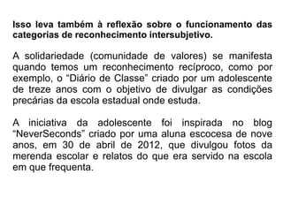 Isso leva também à reflexão sobre o funcionamento das
categorias de reconhecimento intersubjetivo.

A solidariedade (comunidade de valores) se manifesta
quando temos um reconhecimento recíproco, como por
exemplo, o “Diário de Classe” criado por um adolescente
de treze anos com o objetivo de divulgar as condições
precárias da escola estadual onde estuda.

A iniciativa da adolescente foi inspirada no blog
“NeverSeconds” criado por uma aluna escocesa de nove
anos, em 30 de abril de 2012, que divulgou fotos da
merenda escolar e relatos do que era servido na escola
em que frequenta.
 
