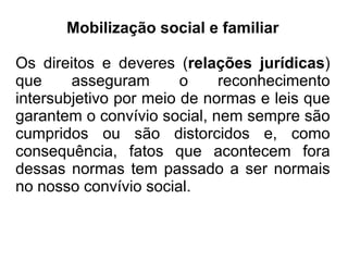 Mobilização social e familiar

Os direitos e deveres (relações jurídicas)
que     asseguram       o    reconhecimento
intersubjetivo por meio de normas e leis que
garantem o convívio social, nem sempre são
cumpridos ou são distorcidos e, como
consequência, fatos que acontecem fora
dessas normas tem passado a ser normais
no nosso convívio social.
 