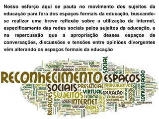 Nosso esforço aqui se pauta no movimento dos sujeitos da
educação para fora dos espaços formais da educação, buscando-
se realizar uma breve reflexão sobre a utilização da internet,
especificamente das redes sociais pelos sujeitos da educação, e
na repercussão que a apropriação desses espaços de
conversações, discussões e tensões entre opiniões divergentes
vêm alterando os espaços formais da educação
 