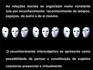As relações sociais se organizam numa constante
luta por reconhecimento: reconhecimento de tempos,
espaços, do outro e de si mesmo.




O reconhecimento intersubjetivo se apresenta como

possibilidade de pensar a constituição de sujeitos

coautores presencial e virtualmente
 