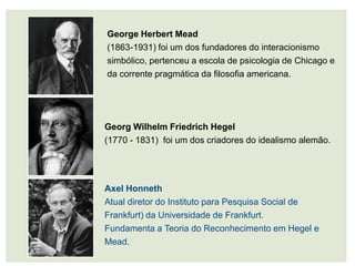 George Herbert Mead
(1863-1931) foi um dos fundadores do interacionismo
simbólico, pertenceu a escola de psicologia de Chicago e
da corrente pragmática da filosofia americana.




Georg Wilhelm Friedrich Hegel
(1770 - 1831) foi um dos criadores do idealismo alemão.




Axel Honneth
Atual diretor do Instituto para Pesquisa Social de
Frankfurt) da Universidade de Frankfurt.
Fundamenta a Teoria do Reconhecimento em Hegel e
Mead.
 