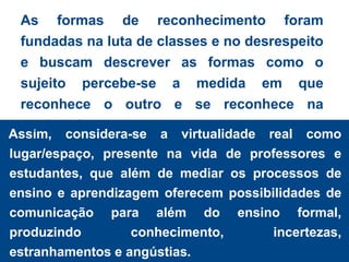 As formas de reconhecimento foram
 fundadas na luta de classes e no desrespeito
 e buscam descrever as formas como o
 sujeito percebe-se a medida em que
 reconhece o outro e se reconhece na
 sociedade.
Assim, considera-se a virtualidade real como
lugar/espaço, presente na vida de professores e
estudantes, que além de mediar os processos de
ensino e aprendizagem oferecem possibilidades de
comunicação para além do ensino formal,
produzindo        conhecimento,       incertezas,
estranhamentos e angústias.
 