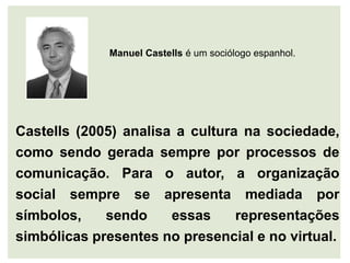 Manuel Castells é um sociólogo espanhol.




Castells (2005) analisa a cultura na sociedade,
como sendo gerada sempre por processos de
comunicação. Para o autor, a organização
social sempre se apresenta mediada por
símbolos,    sendo     essas     representações
simbólicas presentes no presencial e no virtual.
 