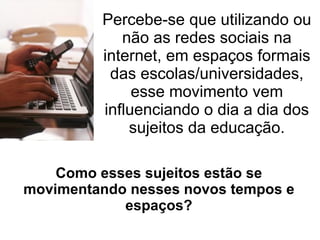 Percebe-se que utilizando ou
            não as redes sociais na
         internet, em espaços formais
          das escolas/universidades,
              esse movimento vem
         influenciando o dia a dia dos
             sujeitos da educação.

    Como esses sujeitos estão se
movimentando nesses novos tempos e
            espaços?
 