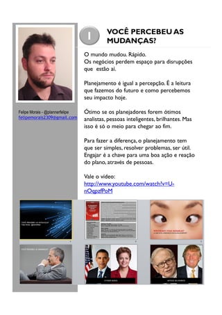 1

VOCÊ PERCEBEU AS
MUDANÇAS?

O mundo mudou. Rápido.
Os negócios perdem espaço para disrupções
que estão aí.
Planejamento é igual a percepção. É a leitura
que fazemos do futuro e como percebemos
seu impacto hoje.
Felipe Morais - @plannerfelipe
felipemorais2309@gmail.com

Ótimo se os planejadores forem ótimos
analistas, pessoas inteligentes, brilhantes. Mas
isso é só o meio para chegar ao fim.
Para fazer a diferença, o planejamento tem
que ser simples, resolver problemas, ser útil.
Engajar é a chave para uma boa ação e reação
do plano, através de pessoas.
Vale o vídeo:
http://www.youtube.com/watch?v=UnOqpzfPoM

 