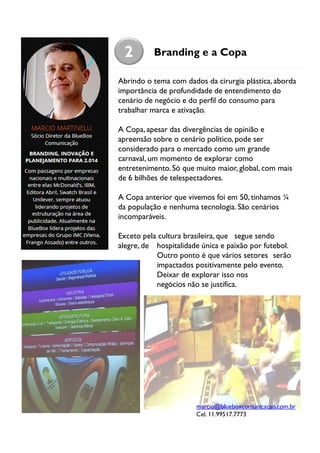 2

Branding e a Copa

Abrindo o tema com dados da cirurgia plástica, aborda
importância de profundidade de entendimento do
cenário de negócio e do perfil do consumo para
trabalhar marca e ativação.
A Copa, apesar das divergências de opinião e
apreensão sobre o cenário político, pode ser
considerado para o mercado como um grande
carnaval, um momento de explorar como
entretenimento. Só que muito maior, global, com mais
de 6 bilhões de telespectadores.
A Copa anterior que vivemos foi em 50, tinhamos ¼
da população e nenhuma tecnologia. São cenários
incomparáveis.
Exceto pela cultura brasileira, que segue sendo
alegre, de hospitalidade única e paixão por futebol.
Outro ponto é que vários setores serão
impactados positivamente pelo evento.
Deixar de explorar isso nos
negócios não se justifica.

marcio@blueboxcomunicacao.com.br
Cel. 11.99517.7773

 