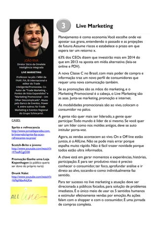 3

Live Marketing

Planejamento é como economia.Você escolhe onde vai
apostar sua grana, entendendo o passado e as projeções
de futuro. Assume riscos e estabelece o prazo em que
espera ter um retorno x.
63% dos CEOs dizem que investirão mais em 2014 do
que em 2013 na aposta em mídia alternativa (leia-se
online e PDV).
A nova Classe C no Brasil, com mais poder de compra e
informação traz um novo perfil de consumidores que
requer uma nova comunicação também.
Se as promoções são as mãos do marketing, e o
Marketing Promocional é a cabeça, o Live Marketing são
as asas. Junta-se marketing, promoção e internet.
As modalidades promocionais são ao vivo, colocam o
consumidor no palco.
CASES:
Sprite e refrescancia
http://www.jornaldaparaiba.com.
br/intervalo/sprite-faz-acaorefrescante-na-praia/
Scotch-Brite e jovens:
http://www.youtube.com/watch?v
=F7esRCgjO30
Promoção Ganhe uma Loja
Kopenhagen (o público queria
ser dono do próprio nariz)
Drunk Valet
http://www.youtube.com/watch?v
=kNpNbx4vLKw

A gente não quer mais ser liderado, a gente quer
participar. Todo mundo é líder de si mesmo. Se você quer
ser um líder como nos moldes antigos, deve se auto
intitular porta-voz.
Agora, as vendas acontecem ao vivo. On e Off line estão
juntos, é o AllLine. Não se pode mais errar porque
espalha muito rápido. Não é fácil trazer novidade porque
todos estão ultra informados.
A chave está em gerar momentos e experiências, histórias,
participação. E para ser produtivo nisso é preciso
conhecer o consumidor, ter foco, aprofundar análise e ir
direto ao alvo, tocando-o como individualmente faz
sentido.
Para ter sucesso no live marketing a atuação deve ser
direcionada a públicos focados, para solução de problemas
imediatos. É o único meio de usar os 5 sentidos humanos
e estimular efetivamente vendas por emoção. As ações
falam com o shopper e com o consumidor, É uma jornada
de compras completa.

 