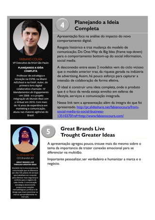 4

Planejando a Ideia
Completa

Apresentação foca na análise do impacto do novo
comportamento digital.
Resgata histórico e traz mudança do modelo de
comunicação. Do One-Way da Big Idea (frame top-down)
para o comportamento bottom-up do social information,
social media.
A desconexão entre esses 2 modelos vem do ciclo vicioso
que o modelo anterior traz, da riqueza gerada na indústria
de advertising. Assim, há pouco esforço para capturar a
intensão de colaboração de forma efetiva.
O ideal é construir uma ideia completa, onde o produto
que é o foco da venda esteja envolto em esferas de
lifestyle, serviços e comunicação integrada.
Nesse link tem a apresentação além da íntegra do que foi
apresentado. http://pt.slideshare.net/fabianocoura/fromsocial-media-to-social-business13510370?ref=http://www.fabianocoura.com/

5

Great Brands Live
Trought Greater Ideas

A apresentação agregou pouco, trouxe mais do mesmo sobre o
tema da importancia de trazer conexão emocional para se
diferenciar na multidão.
Importante pessoalizar, ser verdadeiro e humanizar a marca e o
negócio.

 