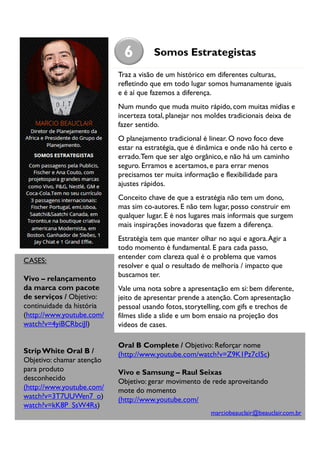 6

Somos Estrategistas

Traz a visão de um histórico em diferentes culturas,
refletindo que em todo lugar somos humanamente iguais
e é aí que fazemos a diferença.
Num mundo que muda muito rápido, com muitas mídias e
incerteza total, planejar nos moldes tradicionais deixa de
fazer sentido.
O planejamento tradicional é linear. O novo foco deve
estar na estratégia, que é dinâmica e onde não há certo e
errado. Tem que ser algo orgânico, e não há um caminho
seguro. Erramos e acertamos, e para errar menos
precisamos ter muita informação e flexibilidade para
ajustes rápidos.
Conceito chave de que a estratégia não tem um dono,
mas sim co-autores. E não tem lugar, posso construir em
qualquer lugar. E é nos lugares mais informais que surgem
mais inspirações inovadoras que fazem a diferença.

CASES:
Vivo – relançamento
da marca com pacote
de serviços / Objetivo:
continuidade da história
(http://www.youtube.com/
watch?v=4yiBCRbciJI)

Strip White Oral B /
Objetivo: chamar atenção
para produto
desconhecido
(http://www.youtube.com/
watch?v=3T7UUWen7_o)
watch?v=kK8P_SsW4Rs)

Estratégia tem que manter olhar no aqui e agora. Agir a
todo momento é fundamental. E para cada passo,
entender com clareza qual é o problema que vamos
resolver e qual o resultado de melhoria / impacto que
buscamos ter.
Vale uma nota sobre a apresentação em si: bem diferente,
jeito de apresentar prende a atenção. Com apresentação
pessoal usando fotos, storytelling, com gifs e trechos de
filmes slide a slide e um bom ensaio na projeção dos
vídeos de cases.
Oral B Complete / Objetivo: Reforçar nome
(http://www.youtube.com/watch?v=Z9K1Pz7cI5c)
Vivo e Samsung – Raul Seixas
Objetivo: gerar movimento de rede aproveitando
mote do momento
(http://www.youtube.com/
marciobeauclair@beauclair.com.br

 