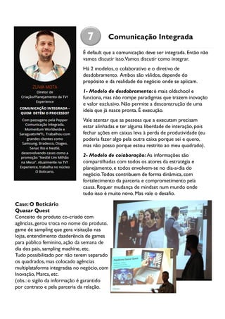 7

Comunicação Integrada

É default que a comunicação deve ser integrada. Então não
vamos discutir isso.Vamos discutir como integrar.
Há 2 modelos, o colaborativo e o diretivo de
desdobramento. Ambos são válidos, depende do
propósito e da realidade do negócio onde se aplicam.
1- Modelo de desdobramento: é mais oldschool e
funciona, mas não rompe paradigmas que trazem inovação
e valor exclusivo. Não permite a desconstrução de uma
ideia que já nasce pronta. É execução.
Vale atentar que as pessoas que a executam precisam
estar alinhadas e ter alguma liberdade de interação, pois
fechar ações em caixas leva à perda de produtividade (eu
poderia fazer algo pela outra caixa porque sei e quero,
mas não posso porque estou restrito ao meu quadrado).
2- Modelo de colaboração: As informações são
compartilhadas com todos os atores da estratégia e
planejamento, e todos envolvem-se no dia-a-dia do
negócio. Todos contribuem de forma dinâmica, com
fortalecimento da parceria e comprometimento pela
causa. Requer mudança de mindset num mundo onde
tudo isso é muito novo. Mas vale o desafio.
Case: O Boticário
Quasar Quest
Conceito de produto co-criado com
agências, gerou troca no nome do produto,
game de sampling que gera visitação nas
lojas, entendimento daaderência de games
para público feminino, ação da semana de
dia dos pais, sampling machine, etc.
Tudo possibilitado por não terem separado
os quadrados, mas colocado agências
multiplataforma integradas no negócio, com
Inovação, Marca, etc.
(obs.: o sigilo da informação é garantido
por contrato e pela parceria da relação.

 