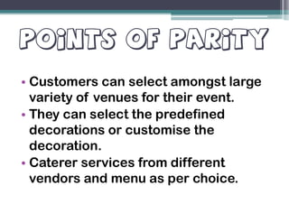 POINTS OF PARITYPOINTS OF PARITY
• Customers can select amongst large
variety of venues for their event.
• They can select the predefined• They can select the predefined
decorations or customise the
decoration.
• Caterer services from different
vendors and menu as per choice.
 
