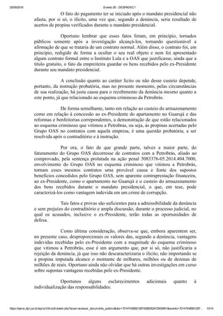 20/09/2016 Evento 28 ­ DESPADEC1
https://eproc.jfpr.jus.br/eprocV2/controlador.php?acao=acessar_documento_publico&doc=701474385612874280052472830851&evento=70147438561287… 10/14
O fato do pagamento ter se iniciado após o mandato presidencial não
afasta, por si só, o ilícito, uma vez que, segundo a denúncia, seria resultado de
acertos de propina verificados durante o mandato presidencial.
Oportuno  lembrar  que  esses  fatos  foram,  em  princípio,  tornados
públicos  somente  após  a  investigação  alcançá­los,  tornando  questionável  a
afirmação de que se trataria de um contrato normal. Além disso, o contrato foi, em
princípio,  redigido  de  forma  a  ocultar  o  seu  real  objeto  e  nem  foi  apresentado
algum contrato formal entre o Instituto Lula e a OAS que justificasse, ainda que a
título gratuito, o fato da empreiteira guardar os bens recebidos pelo ex­Presidente
durante seu mandato presidencial.
A conclusão quanto ao caráter lícito ou não desse custeio depende,
portanto, da instrução probatória, mas no presente momento, pelas circunstâncias
de sua realização, há justa causa para o recebimento da denúncia mesmo quanto a
este ponto, já que relacionado ao esquema criminoso da Petrobrás.
De forma semelhante, tanto em relação ao custeio do armazenamento
como em relação à concessão ao ex­Presidente do apartamento no Guarujá e das
reformas e benfeitorias correpondentes, a demonstração de que estão relacionados
ao esquema criminoso que vitimou a Petrobras, ou seja, às propinas acertadas pelo
Grupo  OAS  no  contratos  com  aquela  empresa,  é  uma  questão  probatória,  a  ser
resolvida após o contraditório e à instrução.
Por  ora,  o  fato  de  que  grande  parte,  talvez  a  maior  parte,  do
faturamento  do  Grupo  OAS  decorresse  de  contratos  com  a  Petrobrás,  aliado  ao
comprovado,  pela  sentença  prolatada  na  ação  penal  5083376­05.2014.404.7000,
envolvimento  do  Grupo  OAS  no  esquema  criminoso  que  vitimou  a  Petrobrás,
tornam  esses  mesmos  contratos  uma  provável  causa  e  fonte  dos  supostos
benefícios concedidos pelo Grupo OAS, sem aparente contraprestação financeira,
ao ex­Presidente, como o apartamento no Guarujá e o custeio do armazenamento
dos  bens  recebidos  durante  o  mandato  presidencial,  o  que,  em  tese,  pode
caracterizá­los como vantagem indevida em um crime de corrupção.
Tais fatos e provas são suficientes para a admissibilidade da denúncia
e sem prejuízo do contraditório e ampla discussão, durante o processo judicial, no
qual  os  acusados,  inclusive  o  ex­Presidente,  terão  todas  as  oportunidades  de
defesa.
Como  última  consideração,  observa­se  que,  embora  aparentem  ser,
no presente caso, desproporcionais os valores das, segundo a denúncia, vantagens
indevidas  recebidas  pelo  ex­Presidente  com  a  magnitude  do  esquema  criminoso
que  vitimou  a  Petrobrás,  esse  é  um  argumento  que,  por  si  só,  não  justificaria  a
rejeição da denúncia, já que isso não descaracterizaria o ilícito, não importando se
a  propina  imputada  alcance  o  montante  de  milhares,  milhões  ou  de  dezenas  de
milhões de reais. Oportuno ainda não olvidar que há outras investigações em curso
sobre supostas vantagens recebidas pelo ex­Presidente.
Oportunos  alguns  esclarecimentos  adicionais  quanto  à
individualização das responsabilidades. 
 
