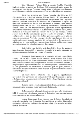 20/09/2016 Evento 28 ­ DESPADEC1
https://eproc.jfpr.jus.br/eprocV2/controlador.php?acao=acessar_documento_publico&doc=701474385612874280052472830851&evento=70147438561287… 11/14
José  Adelmário  Pinheiro  Filho  e  Agenor  Franklin  Magalhães
Medeiros  seriam  os  executivos  do  Grupo  OAS  responsáveis  pelos  acertos  das
propinas  nos  contratos  da  Petrobras,  estando  ainda  o  primeiro  especificamente
envolvido na concessão das vantagens específicas ao ex­Presidente e a sua esposa.
Fábio Hori Yonamine seria Diretor Financeiro e Presidente da OAS
Empreendimentos  e  Roberto  Moreira  Ferreira,  Diretor  de  Incorporação  da
Regional  São  Paulo  da  OAS  Empreendimentos,  na  época  dos  fatos.  Segundo  a
denúncia,  estariam  envolvidos  na  concessão  ao  ex­Presidente  e  esposa  dos
benefícios  consistentes  no  imóvel,  nas  benfeitorias  e  reformas,  bem  como  na
ocultação desses fatos (fls. 130­131 da denúncia). Paulo Roberto Valente Gordilho,
Diretor  Técnico  da  OAS  Empreendimentos,  igualmente  estaria  especificamente
envolvido na concessão do benefício ao ex­Presidente, podendo ser citado, a título
ilustrativo,  a  mensagem  eletrônica  constante  na  fl.  127  da  denúncia.  Embora
possam  haver  dúvidas  consideráveis  quanto  ao  dolo,  por  exemplo,  se  tinham
conhecimento  de  que  tais  benefícios  tinham  por  causa  acertos  de  propina  no
esquema criminoso da Petrobrás, a sua participação específica nos fatos e a sua
contribuição  para  a  aparente  ocultação  do  real  proprietário  do  apartamento  é
suficiente por ora para justificar o recebimento da denúncia também contra eles e
sem prejuízo de melhor reflexão no decorrer do processo.
Luiz  Inácio  Lula  da  Silva  seria  beneficiário  direto  das  vantagens
concedidas  pelo  Grupo  OAS  e,  segundo  a  denúncia,  teria  conhecimento  de  sua
origem no esquema criminoso que vitimou a Petrobrás. 
Lamenta  o  Juízo  em  especial  a  imputação  realizada  contra  Marisa
Letícia  Lula  da  Silva,  esposa  do  ex­Presidente.  Muito  embora  haja  dúvidas
relevantes  quanto  ao  seu  envolvimento  doloso,  especificamente  se  sabia  que  os
benefícios decorriam de acertos de propina no esquema criminoso da Petrobrás, a
sua participação específica nos fatos e a sua contribuição para a aparente ocultação
do  real  proprietário  do  apartamento  é  suficiente  por  ora  para  justificar  o
recebimento da denúncia também contra ela e sem prejuízo de melhor reflexão no
decorrer do processo.
Já  Paulo  Tarciso  Okamotto  seria  a  pessoa  especificamente
responsável  pelo  recebimento  da  vantagem  indevida  consubstanciada  no  custeio
pela Petrobrás do armazenamento dos bens recebidos pelo ex­Presidente durante o
mandato presidencial.
Portanto e com a ressalva de que se trata de análise feita em cognição
sumária, presente justa causa para o recebimento da denúncia.
Relativamente  à  adequação  formal,  reputo  razoável  a  iniciativa  do
MPF de promover o oferecimento separado de denúncias a cada grupo de fatos no
esquema criminoso que vitimou a Petrobrás.
Apesar da existência de um contexto geral de fatos, a formulação de
uma  única  denúncia,  com  dezenas  de  fatos  delitivos  e  acusados,  dificultaria  a
tramitação e julgamento, violando o direito da sociedade e dos acusados à razoável
duração do processo.
 