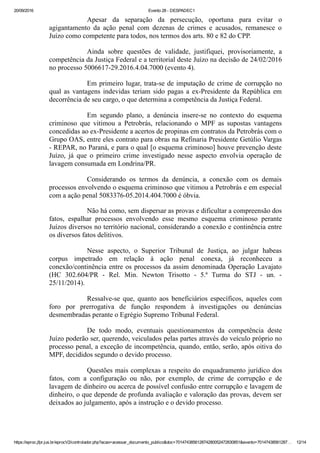 20/09/2016 Evento 28 ­ DESPADEC1
https://eproc.jfpr.jus.br/eprocV2/controlador.php?acao=acessar_documento_publico&doc=701474385612874280052472830851&evento=70147438561287… 12/14
Apesar  da  separação  da  persecução,  oportuna  para  evitar  o
agigantamento  da  ação  penal  com  dezenas  de  crimes  e  acusados,  remanesce  o
Juízo como competente para todos, nos termos dos arts. 80 e 82 do CPP.
Ainda  sobre  questões  de  validade,  justifiquei,  provisoriamente,  a
competência da Justiça Federal e a territorial deste Juízo na decisão de 24/02/2016
no processo 5006617­29.2016.4.04.7000 (evento 4).
Em primeiro lugar, trata­se de imputação de crime de corrupção no
qual as vantagens indevidas teriam sido pagas a ex­Presidente da República em
decorrência de seu cargo, o que determina a competência da Justiça Federal.
Em  segundo  plano,  a  denúncia  insere­se  no  contexto  do  esquema
criminoso  que  vitimou  a  Petrobrás,  relacionando  o  MPF  as  supostas  vantagens
concedidas ao ex­Presidente a acertos de propinas em contratos da Petrobrás com o
Grupo OAS, entre eles contrato para obras na Refinaria Presidente Getúlio Vargas
­ REPAR, no Paraná, e para o qual [o esquema criminoso] houve prevenção deste
Juízo,  já  que  o  primeiro  crime  investigado  nesse  aspecto  envolvia  operação  de
lavagem consumada em Londrina/PR.
Considerando  os  termos  da  denúncia,  a  conexão  com  os  demais
processos envolvendo o esquema criminoso que vitimou a Petrobrás e em especial
com a ação penal 5083376­05.2014.404.7000 é óbvia.
Não há como, sem dispersar as provas e dificultar a compreensão dos
fatos,  espalhar  processos  envolvendo  esse  mesmo  esquema  criminoso  perante
Juízos diversos no território nacional, considerando a conexão e continência entre
os diversos fatos delitivos.
Nesse  aspecto,  o  Superior  Tribunal  de  Justiça,  ao  julgar  habeas
corpus  impetrado  em  relação  à  ação  penal  conexa,  já  reconheceu  a
conexão/continência entre os processos da assim denominada Operação Lavajato
(HC  302.604/PR  ­  Rel.  Min.  Newton  Trisotto  ­  5.ª  Turma  do  STJ  ­  un.  ­
25/11/2014).
Ressalve­se  que,  quanto  aos  beneficiários  específicos,  aqueles  com
foro  por  prerrogativa  de  função  respondem  à  investigações  ou  denúncias
desmembradas perante o Egrégio Supremo Tribunal Federal.
De  todo  modo,  eventuais  questionamentos  da  competência  deste
Juízo poderão ser, querendo, veiculados pelas partes através do veículo próprio no
processo penal, a exceção de incompetência, quando, então, serão, após oitiva do
MPF, decididos segundo o devido processo.
Questões mais complexas a respeito do enquadramento jurídico dos
fatos,  com  a  configuração  ou  não,  por  exemplo,  de  crime  de  corrupção  e  de
lavagem de dinheiro ou acerca de possível confusão entre corrupção e lavagem de
dinheiro, o que depende de profunda avaliação e valoração das provas, devem ser
deixados ao julgamento, após a instrução e o devido processo.
 