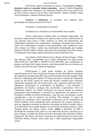 20/09/2016 Evento 28 ­ DESPADEC1
https://eproc.jfpr.jus.br/eprocV2/controlador.php?acao=acessar_documento_publico&doc=701474385612874280052472830851&evento=70147438561287… 13/14
3. Presentes indícios suficientes de autoria e materialidade, recebo a
denúncia  contra  os  acusados  acima  nominados,    Agenor  Franklin  Magalhães
Medeiros, Fábio Hori Yonamine, José Adelmário Pinheiro Filho, Luiz Inácio Lula
da  Silva,  Marisa  Letícia  Lula  da  Silva,  Paulo  Roberto  Valente  Gordilho,  Paulo
Tarciso Okamotto  e Roberto Moreira Ferreira.
Citem­se  e  intimem­se  os  acusados,  com  urgência,  para
apresentação de resposta no prazo de 10 dias.
Anotações e comunicações necessárias.
Certifiquem­se e solicitem­se os antecedentes dos acusados.
Ficam  à  disposição  ds  Defesa  todos  os  elementos  depositados    em
Secretaria, especialmente as mídias com arquivos mais extensos, relativamente ao
caso  presente,  para  exame  e  cópia,  inclusive  os  vídeos  dos  depoimentos  dos
colaboradores arrolados como testemunhas.  Certifique a Secretaria quais áudios e
vídeos  dos  colaboradores  arrolados  como  testemunhas  estão  disponíveis  neste
feito.  Quanto  aos  vídeos  e  áudios  das  colaborações  homologadas  pelo  Egrégio
Supremo Tribunal Federal, adianta o Juízo que deles não dispõe, devendo as partes
eventualmente interessadas requerer diretamente aquela Suprema Corte.
Em relação à Paulo Roberto Costa, Renato de Souza Duque e Pedro
José  Barusco  Filho,  considerando  que  já  foram  denunciados  nas  ações  penais
5083376­05.2014.4.04.7000  e  5025847­91.2015.404.7000,  pelo  recebimento  de
propinas do Grupo OAS, reputo razoável o não­oferecimento de nova denúncia em
relação a eles pelo fato que é objeto da imputação. 
Relativamente  à  ação  penal  recebida  da  Justiça  Estadual,
especificamente da 4ª Vara Criminal da Comarca de São Paulo/SP, em declinação
de competência decidida pela MM. Juíza de Direito Maria Priscilla Ernandes Veiga
Oliveira e reafirmada pela Colenda 10ª Câmara de Direito Criminal do Tribunal de
Justiça  de  São  Paulo,  apesar  do  acerto  das  decisões  tomadas  pelos  eminentes
magistrados estaduais, deve ela ser devolvida, com a supressão porém de todas as
imputações  relacionadas  ao  ex­Presidente  da  República  e  seus  familiares  e
igualmente  em  relação  a  qualquer  fato  envolvendo  o  apartamento  164­A  do
Condomínio  Solaris.  Os  ilustres  Promotores  de  Justiça  autores  da  denúncia
relacionaram  equivocadamente  a  concessão  do  apartamento  em  questão  ao  ex­
Presidente a fraudes no âmbito da Bancoop, o que não está, em princípio, correto,
considerando  o  teor  da  denúncia  ora  recebida.  Não  obstante,  os  crimes  ali
narrados,  de  estelionato  contra  cooperados  da  Bancoop  são  de  competência  da
Justiça  Estadual.  Então  prejudicada,  pelo  recebimento  da  presente  denúncia,  a
parte da imputação constante na denúncia formulada na Justiça Estadual relativa
ao ex­Presidente, deve aquela denúncia ser devolvida e prosseguir perante o Juízo
Estadual  quanto  aos  demais  crimes.  Assim,  solicite  a  Secretaria  do  MPF  a
devolução dos referidos autos, junte­se a ele cópia desta decisão e devolvam­se os
autos. Quanto ao pedido de prisão preventiva formulado pelo Ministério Público
Estadual  de  São  Paulo,  não  houve  renovação  do  pedido  perante  este  Juízo  pelo
Ministério  Público  Federal,  motivo  pelo  qual  o  tenho  prejudicado,  dispensando
exame.
 
