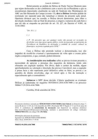 20/09/2016 Evento 28 ­ DESPADEC1
https://eproc.jfpr.jus.br/eprocV2/controlador.php?acao=acessar_documento_publico&doc=701474385612874280052472830851&evento=70147438561287… 14/14
5046512­94.2016.4.04.7000 700002470012 .V52 SFM© SFM
Relativamente ao pedido da Defesa de Paulo Tarciso Okamoto para
que sejam deslacrados os dez contâineres com o acervo do ex­Presidente e que se
encontrariam  depositados  atualmente  na  sede  do  Sindicato  dos  Metalúrgicos  do
ABC em São Bernardo do Campo (evento 13), deve a Defesa formular pedido de
restituição  em  separado  para  não  tumultuar  o  trâmite  da  presente  ação  penal.
Oportuno  destacar  que,  na  ocasião,  a  Defesa  deverá  demonstrar,  para  obter  a
devolução imediata e não ao final do processo, a origem e natureza de cada bem e
que  ele  não  se  enquadra  na  previsão  do  art.  10,  §2º,  do  Decreto  nº  4.081,  de
11/01/2002:
"Art. 10. (...) 
(...)
§  2o    Os  presentes  que,  por  qualquer  razão,  não  possam  ser  recusados  ou
devolvidos sem ônus parao agente público, serão incorporados ao patrimônio da
Presidência  da  República  ou  destinados  a  entidade  de  caráter  cultural  ou
filantrópico, na forma regulada pela CEPR."
Caso  a  Defesa  não  pretenda  realizar  a  demonstração,  isso  não
impedirá  de  recebê­los  eventual  e  oportunamente  de  volta  após  o  exame  pelos
órgãos competentes, o que, contudo, poderá demorar.
As considerações ora realizadas sobre as provas tiveram presente a
necessidade  de  apreciar  a  presença  dos  requisitos  da  denúncia,  tendo  sido
efetuadas  em  cognição  sumária.  Por  óbvio,  dado  o  caráter  da  medida,  algum
aprofundamento na valoração e descrição das provas é inevitável, mas a cognição
é  prima  facie  e  não  representa  juízo  definitivo  sobre  os  fatos,  as  provas  e  as
questões  de  direito  envolvidas,  algo  só  viável  após  o  fim  da  instrução  e
especialmente após o contraditório.
Intime­se  o  MPF  dessa  decisão.  Ciência  igualmente  as  eventuais
Defesas  já  cadastradas  no  inquérito  5035204­61.2016.4.04.7000  e  no  processo
5006617­29.2016.4.04.7000.
Curitiba, 20 de setembro de 2016.
 
Documento eletrônico assinado por SÉRGIO FERNANDO MORO, Juiz Federal, na forma do artigo 1º,
inciso III, da Lei 11.419, de 19 de dezembro de 2006 e Resolução TRF 4ª Região nº 17, de 26 de março de
2010.  A  conferência  da  autenticidade  do  documento  está  disponível  no  endereço  eletrônico
http://www.trf4.jus.br/trf4/processos/verifica.php,  mediante  o  preenchimento  do  código  verificador
700002470012v52 e do código CRC 29c74b4a.
Informações adicionais da assinatura:
Signatário (a): SÉRGIO FERNANDO MORO
Data e Hora: 20/09/2016 17:39:44
 