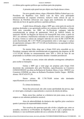 20/09/2016 Evento 28 ­ DESPADEC1
https://eproc.jfpr.jus.br/eprocV2/controlador.php?acao=acessar_documento_publico&doc=701474385612874280052472830851&evento=701474385612874… 3/14
e o último pelos agentes políticos que recebiam parte das propinas.
A presente ação penal tem por objeto uma fração desses crimes.
Em nova grande síntese, alega o Ministério Público Federal que o ex­
Presidente  da  República  Luiz  Inácio  Lula  da  Silva  teria  participado
conscientemente  do  esquema  criminoso,  inclusive  tendo  ciência  de  que  os
Diretores  da  Petrobrás  utilizavam  seus  cargos  para  recebimento  de  vantagem
indevida em favor de agentes políticos e partidos políticos.
A partir dessa afirmação, alega o MPF que, como parte de acertos de
propinas destinadas a sua agremiação política em contratos da Petrobrás, o Grupo
OAS  teria  concedido,  em  2009,  ao  Ex­Presidente  vantagem  indevida
consubstanciada  na  entrega  do  apartamento  164­A  do  Edifício  Solaris,  de
matrícula 104.801 do Registro de Imóveis do Guarujá/SP, bem como, a partir de
2013, em reformas e benfeitorias realizadas no mesmo imóvel, sem o pagamento
do preço. Estima os valores da vantagem indevida em cerca de R$ 2.424.991,00,
assim discriminada, R$ 1.147.770,00 correspondente entre o valor pago e o preço
do apartamento entregue e R$ 1.277.221,00 em benfeitorias e na aquisição de bens
para o apartamento.
Na  mesma  linha,  alega  que  o  Grupo  OAS  teria  concedido  ao  ex­
Presidente vantagem indevida consubstanciada no pagamento das despesas, de R$
1.313.747,00,  havidas  no  armazenamento  entre  2011  e  2016  de  bens  de  sua
propriedade ou recebidos como presentes durante o mandato presidencial. 
Em ambos os casos, teriam sido adotados estratagemas subreptícios
para ocultar as transações.
Estima  o  MPF  que  o  total  pago  em  propinas  pelo  Grupo  OAS
decorrente  das  contratações  dele  pela  Petrobrás,  especificamente  no  Consórcio
CONEST/RNEST em obras na Refinaria do Nordeste Abreu e Lima ­ RNEST e no
Consórcio CONPAR em obras na Refinaria Presidente Getúlio Vargas ­ REPAR,
alcance  R$ 87.624.971,26. 
Destes  valores,  R$  3.738.738,00  teriam  sido  destinados
especificamente ao ex­Presidente
É a síntese da denúncia.
Nessa fase processual, não cabe exame aprofundado das provas, algo
só viável após a instrução e especialmente o exercício do direito de defesa.
Basta, nessa fase, analisar se a denúncia tem justa causa, ou seja, se
ampara­se em substrato probatório razoável.
Juízo de admissibilidade da denúncia não significa juízo conclusivo
quanto à presença da responsabilidade criminal.
Tais ressalvas são oportunas pois não olvida o julgador que, entre os
acusados,  encontra­se  ex­Presidente  da  República,  com  o  que  a  propositura  da
denúncia e o seu recebimento podem dar azo a celeumas de toda a espécie.
 