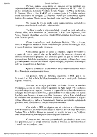 20/09/2016 Evento 28 ­ DESPADEC1
https://eproc.jfpr.jus.br/eprocV2/controlador.php?acao=acessar_documento_publico&doc=701474385612874280052472830851&evento=701474385612874… 5/14
Provado  naquele  caso,  acima  de  qualquer  dúvida  razoável,  que
empresas do Grupo OAS teriam pago propinas de pelo menos R$ 29.223.961,00,
em três contratos na Refinaria Presidente Getúlio Vargas ­ REPAR e na Refinaria
do  Nordeste  Abreu  e  Lima  RNEST  que  obtiveram  junto  à  Petrobrás  mediante
ajuste  fraudulento  de  licitações.  As  propinas  tiveram  por  destinatários  agentes
ligados à Diretoria de Abastecimento da estatal, entre eles Paulo Roberto Costa.
Os  valores  da  propina  ainda  foram,  sucessivamente,  submetidos  a
complexos mecanismos de ocultação e dissimulação.
Também  provada  a  responsabilidade  pessoal  de  José  Adelmário
Pinheiro  Filho,  então  Presidente  da  Construtora  OAS  e  Coesa  Engenharia,  e  de
Agenor Franklin Magalhães Medeiros,  Diretor Operacional da Construtora OAS,
pelos fatos em questão.
Como  consequência,  José  Adelmário  Pinheiro  Filho  e  Agenor
Franklin Magalhães Medeiros foram condenados por crimes de corrupção ativa,
lavagem de dinheiro e associação criminosa.
Considerando  apenas  os  casos  já  julgados,  forçoso  reconhecer  a
presença  de  prova  razoável  não  só  da  existência  do  esquema  criminoso  de
cobrança sistemática de propinas, mas em linhas gerais de que ele servia não só
aos agentes da Petrobrás, mas também a agentes e a partidos políticos, bem como
que o Grupo OAS encontra­se entre os responsáveis pelo pagamento de vantagem
indevida nos contratos da Petrobrás.
Questão diferenciada diz respeito ao envolvimento consciente ou não
do ex­Presidente no esquema criminoso.
Na  primeira  parte  da  denúncia,  argumenta  o  MPF  que  o  ex­
Presidente Luiz Inácio Lula da Silva tinha conhecimento e participação direta no
esquema criminoso.
Descreve  os  arranjos  partidários  realizados  durante  o  mandato
presidencial,  aponta  os  fatos  similares  apurados  na  Ação  Penal  470  e  destaca  a
magnitude do presente esquema criminoso, a responsabilidade do ex­Presidente na
indicação dos diretores da Petrobrás, a proximidade do ex­Presidente com alguns
dos dirigentes das empreiteiras envolvidas, bem como os benefícios advindos ao
ex­Presidente  em  decorrência  do  esquema  criminoso,  especificamente  o  suporte
político obtido através dele e o financiamento ilegal da agremiação partidária da
qual fazia parte, bem como das eleições nas quais concorreu.
Cita  ainda  o  MPF  os  depoimentos  de  criminosos  colaboradores,
especificamente dos ex­parlamentares federais Pedro da Silva Correa de Oliveira
Andrade  Neto  e  Delício  Gomez  do  Amaral,  no  sentido  de  que  o  ex­Presidente
tinha conhecimento e participação dolosa no esquema criminoso. 
Certamente, tais elementos probatórios são questionáveis, mas, nessa
fase  preliminar,  não  se  exige  conclusão  quanto  à  presença  da  responsabilidade
criminal, mas apenas justa causa.
 