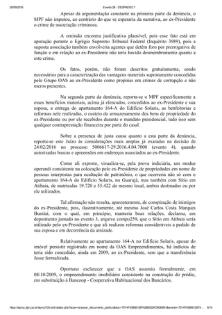 20/09/2016 Evento 28 ­ DESPADEC1
https://eproc.jfpr.jus.br/eprocV2/controlador.php?acao=acessar_documento_publico&doc=701474385612874280052472830851&evento=701474385612874… 6/14
Apesar da argumentação constante na primeira parte da denúncia, o
MPF não imputou, ao contrário do que se esperaria da narrativa, ao ex­Presidente
o crime de associação criminosa.
A  omissão  encontra  justificativa  plausível,  pois  esse  fato  está  em
apuração  perante  o  Egrégio  Supremo  Tribunal  Federal  (Inquérito  3989),  pois  a
suposta associação também envolveria agentes que detêm foro por prerrogativa de
função e em relação ao ex­Presidente não teria havido desmembramento quanto a
este crime.
Os  fatos,  porém,  não  foram  descritos  gratuitamente,  sendo
necessários para a caracterização das vantagens materiais supostamente concedidas
pelo Grupo OAS ao ex­Presidente como propinas em crimes de corrupção e não
meros presentes.
Na segunda parte da denúncia, reporta­se o MPF especificamente a
esses benefícios materiais, acima já elencados, concedidos ao ex­Presidente e sua
esposa,  a  entrega  do  apartamento  164­A  do  Edifício  Solaris,  as  benfeitorias  e
reformas nele realizadas, o custeio do armazenamento dos bens de propriedade do
ex­Presidente ou por ele recebidos durante o mandato presidencial, tudo isso sem
qualquer contraprestação financeira por parte do casal.
Sobre  a  presença  de  justa  causa  quanto  a  esta  parte  da  denúncia,
reporta­se  este  Juízo  às  considerações  mais  amplas  já  exaradas  na  decisão  de
24/02/2016  no  processo  5006617­29.2016.4.04.7000  (evento  4),  quando
autorizadas buscas e apreensões em endereços associados ao ex­Presidente.
Como  ali  exposto,  visualiza­se,  pela  prova  indiciária,  um  modus
operandi consistente na colocação pelo ex­Presidente de propriedades em nome de
pessoas interpostas para ocultação de patrimônio, o que ocorreria não só com o
apartamento  164­A  do  Edifício  Solaris,  no  Guarujá,  mas  também  com  Sítio  em
Atibaia, de matrículas 19.720 e 55.422 do mesmo local, ambos destinados ou por
ele utilizados. 
Tal afirmação não resulta, aparentemente, de conspiração de inimigos
do  ex­Presidente,  pois,  ilustrativamente,  até  mesmo  José  Carlos  Costa  Marques
Bumlai,  com  o  qual,  em  princípio,  manteria  boas  relações,  declarou,  em
depoimento juntado no evento 3, arquivo compo259, que o Sítio em Atibaia seria
utilizado pelo ex­Presidente e que ali realizou reformas consideráveis a pedido de
sua esposa e em decorrência da amizade.
Relativamente ao apartamento 164­A no Edifício Solaris, apesar do
imóvel  persistir  registrado  em  nome  da  OAS  Empreendimentos,  há  indícios  de
teria  sido  concedido,  ainda  em  2009,  ao  ex­Presidente,  sem  que  a  transferência
fosse formalizada.
Oportuno  esclarecer  que  a  OAS  assumiu  formalmente,  em
08/10/2009,  o  empreendimento  imobiliário  consistente  na  construção  do  prédio,
em substituição à Bancoop ­ Cooperativa Habituacional dos Bancários.
 