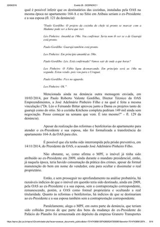 20/09/2016 Evento 28 ­ DESPADEC1
https://eproc.jfpr.jus.br/eprocV2/controlador.php?acao=acessar_documento_publico&doc=701474385612874280052472830851&evento=701474385612874… 8/14
qual é possível inferir que os destinatários das cozinhas, instaladas pela OAS na
mesma época no apartamento 164­A e no Sítio em Atibaia seriam o ex­Presidente
e a sua esposa (fl. 121 da denúncia):
"Paulo  Gordilho:  O  projeto  da  cozinha  do  chefe  tá  pronto  se  marcar  com  a
Madame pode ser a hora que iser.
Léo Pinheiro: Amanhã as 19hs. Vou confirmar. Seria nom tb ver se o de Guarujá
está pronto.
Paulo Gordilho: Guarujá também está pronto.
Leo Pinheiro: Em princípio amanhã as 19hs.
Paulo Gordilho: Léo. Está confirmado? Vamos sair de onde a que horas?
Leo  Pinheiro:  O  Fábio  ligou  desmarcando.  Em  princípio  será  as  14hs  na
segunda. Estou vendo. pois vou para o Uruguai.
Paulo Gordilho: Fico no aguardo.
Leo Pinheiro: Ok."
Mencionada  ainda  na  denúncia  outra  mensagem  enviada,  em
10/03/2014,  por  Paulo  Roberto  Valente  Gordilho,  Diretor  Técnico  da  OAS
Empreendimentos,  a  José  Adelmário  Pinheiro  Filho  e  na  qual  é  feita  a  mesma
vinculação ("Dr. Léo o Fernando Bittar aprovou junto a Dama os projetos tanto de
guarujá como do sítio. Só a cozinha Kitchens completa pediram 149 mil ainda sem
negociação.  Posso  começar  na  semana  que  vem.  É  isto  mesmo?"  ­  fl.  129  da
denúncia).
Apesar da realização das reformas e benfeitorias do apartamento para
atender  o  ex­Presidente  e  sua  esposa,  não  foi  formalizada  a  transferência  do
apartamento 164­A da OAS para eles.
É possível que ela tenha sido interrompida pela prisão preventiva, em
14/11/2014, do Presidente da OAS, o acusado José Adelmário Pinheiro Filho.
Não  obstante,  se,  como  afirma  o  MPF,  o  imóvel  já  tinha  sido
atribuído ao ex­Presidente em 2009, ainda durante o mandato presidencial, então,
já naquela época, teria havido consumação da prática dos crimes, apesar da formal
manutenção do bem em nome do vendedor, esta para ocultar e dissimular o real
proprietário.
Então, e sem prosseguir no aprofundamento na análise probatória, há
razoáveis indícios de que o imóvel em questão teria sido destinado, ainda em 2009,
pela OAS ao ex­Presidente e a sua esposa, sem a contraprestação correspondente,
remanescendo,  porém,  a  OAS  como  formal  proprietária  e  ocultando  a  real
titularidade. Quanto às reformas e benfeitorias, há indícios de que se destinariam
ao ex­Presidente e a sua esposa também sem a contraprestação correspondente.
Paralelamente, alega o MPF, em outra parte da denúncia, que teriam
sido  colhidas  provas  de  que  parte  dos  bens  da  mudança  do  ex­Presidente  do
Palácio do Planalto foi armazenada em depósito da empresa Granero Transportes
 