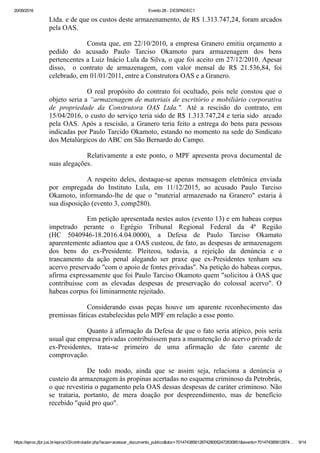 20/09/2016 Evento 28 ­ DESPADEC1
https://eproc.jfpr.jus.br/eprocV2/controlador.php?acao=acessar_documento_publico&doc=701474385612874280052472830851&evento=701474385612874… 9/14
Ltda. e de que os custos deste armazenamento, de R$ 1.313.747,24, foram arcados
pela OAS.
Consta que, em 22/10/2010, a empresa Granero emitiu orçamento a
pedido  do  acusado  Paulo  Tarciso  Okamoto  para  armazenagem  dos  bens
pertencentes a Luiz Inácio Lula da Silva, o que foi aceito em 27/12/2010. Apesar
disso,    o  contrato  de  armazenagem,  com  valor  mensal  de  R$  21.536,84,  foi
celebrado, em 01/01/2011, entre a Construtora OAS e a Granero.
O  real  propósito  do  contrato  foi  ocultado,  pois  nele  constou  que  o
objeto seria a “armazenagem de materiais de escritório e mobiliário corporativa
de  propriedade  da  Construtora  OAS  Ltda.".  Até  a  rescisão  do  contrato,  em
15/04/2016, o custo do serviço teria sido de R$ 1.313.747,24 e teria sido  arcado
pela OAS. Após a rescisão, a Granero teria feito a entrega do bens para pessoas
indicadas por Paulo Tarcido Okamoto, estando no momento na sede do Sindicato
dos Metalúrgicos do ABC em São Bernardo do Campo.
Relativamente a este ponto, o MPF apresenta prova documental de
suas alegações.
A  respeito  deles,  destaque­se  apenas  mensagem  eletrônica  enviada
por  empregada  do  Instituto  Lula,  em  11/12/2015,  ao  acusado  Paulo  Tarciso
Okamoto,  informando­lhe  de  que  o  "material  armazenado  na  Granero"  estaria  à
sua disposição (evento 3, comp280).
Em petição apresentada nestes autos (evento 13) e em habeas corpus
impetrado  perante  o  Egrégio  Tribunal  Regional  Federal  da  4ª  Região
(HC  5040946­18.2016.4.04.0000),  a  Defesa  de  Paulo  Tarciso  Okamato
aparentemente adiantou que a OAS custeou, de fato, as despesas de armazenagem
dos  bens  do  ex­Presidente.  Pleiteou,  todavia,  a  rejeição  da  denúncia  e  o
trancamento  da  ação  penal  alegando  ser  praxe  que  ex­Presidentes  tenham  seu
acervo preservado "com o apoio de fontes privadas". Na petição do habeas corpus,
afirma expressamente que foi Paulo Tarciso Okamoto quem "solicitou à OAS que
contribuísse  com  as  elevadas  despesas  de  preservação  do  colossal  acervo".  O
habeas corpus foi liminarmente rejeitado.
Considerando  essas  peças  houve  um  aparente  reconhecimento  das
premissas fáticas estabelecidas pelo MPF em relação a esse ponto.
Quanto à afirmação da Defesa de que o fato seria atípico, pois seria
usual que empresa privadas contribuíssem para a manutenção do acervo privado de
ex­Presidentes,  trata­se  primeiro  de  uma  afirmação  de  fato  carente  de
comprovação.
De  todo  modo,  ainda  que  se  assim  seja,  relaciona  a  denúncia  o
custeio da armazenagem às propinas acertadas no esquema criminoso da Petrobrás,
o que revestiria o pagamento pela OAS dessas despesas de caráter criminoso. Não
se  trataria,  portanto,  de  mera  doação  por  despreendimento,  mas  de  benefício
recebido "quid pro quo".
 
